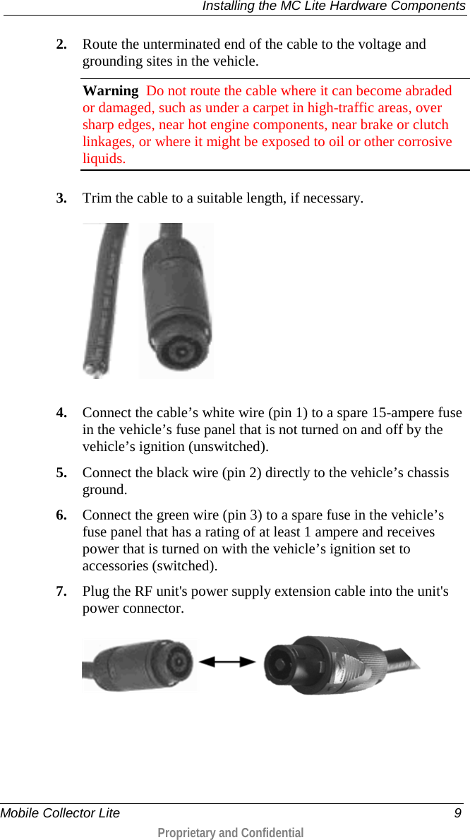  Installing the MC Lite Hardware Components  Mobile Collector Lite  9  Proprietary and Confidential    2. Route the unterminated end of the cable to the voltage and grounding sites in the vehicle. Warning  Do not route the cable where it can become abraded or damaged, such as under a carpet in high-traffic areas, over sharp edges, near hot engine components, near brake or clutch linkages, or where it might be exposed to oil or other corrosive liquids.   3. Trim the cable to a suitable length, if necessary.    4. Connect the cable’s white wire (pin 1) to a spare 15-ampere fuse in the vehicle’s fuse panel that is not turned on and off by the vehicle’s ignition (unswitched). 5. Connect the black wire (pin 2) directly to the vehicle’s chassis ground. 6. Connect the green wire (pin 3) to a spare fuse in the vehicle’s fuse panel that has a rating of at least 1 ampere and receives power that is turned on with the vehicle’s ignition set to accessories (switched). 7. Plug the RF unit&apos;s power supply extension cable into the unit&apos;s power connector.   