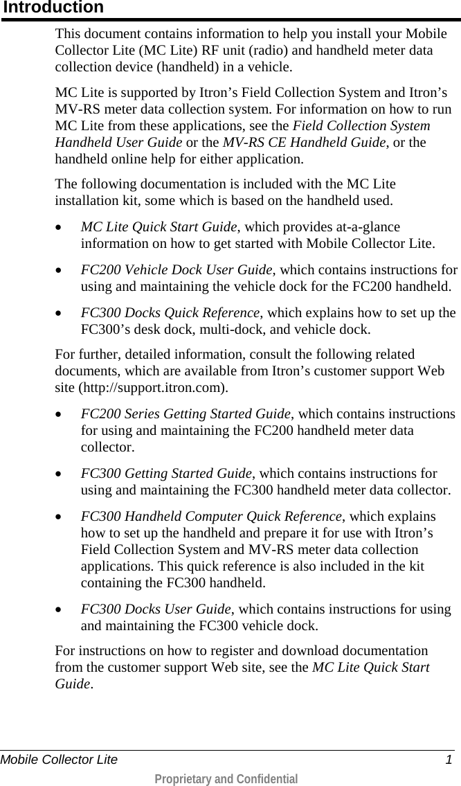  Mobile Collector Lite  1  Proprietary and Confidential    Introduction This document contains information to help you install your Mobile Collector Lite (MC Lite) RF unit (radio) and handheld meter data collection device (handheld) in a vehicle.  MC Lite is supported by Itron’s Field Collection System and Itron’s MV-RS meter data collection system. For information on how to run MC Lite from these applications, see the Field Collection System Handheld User Guide or the MV-RS CE Handheld Guide, or the handheld online help for either application. The following documentation is included with the MC Lite installation kit, some which is based on the handheld used. • MC Lite Quick Start Guide, which provides at-a-glance information on how to get started with Mobile Collector Lite. • FC200 Vehicle Dock User Guide, which contains instructions for using and maintaining the vehicle dock for the FC200 handheld. • FC300 Docks Quick Reference, which explains how to set up the FC300’s desk dock, multi-dock, and vehicle dock. For further, detailed information, consult the following related documents, which are available from Itron’s customer support Web site (http://support.itron.com). • FC200 Series Getting Started Guide, which contains instructions for using and maintaining the FC200 handheld meter data collector. • FC300 Getting Started Guide, which contains instructions for using and maintaining the FC300 handheld meter data collector. • FC300 Handheld Computer Quick Reference, which explains how to set up the handheld and prepare it for use with Itron’s Field Collection System and MV-RS meter data collection applications. This quick reference is also included in the kit containing the FC300 handheld. • FC300 Docks User Guide, which contains instructions for using and maintaining the FC300 vehicle dock. For instructions on how to register and download documentation from the customer support Web site, see the MC Lite Quick Start Guide.  