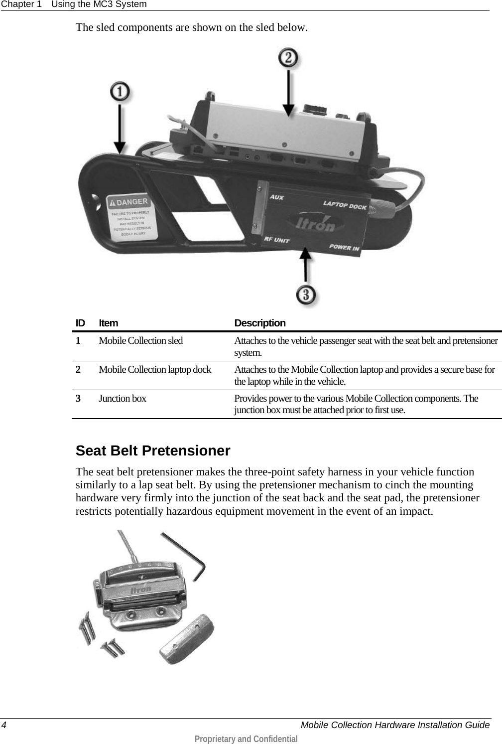 Chapter 1 Using the MC3 System  4     Mobile Collection Hardware Installation Guide  Proprietary and Confidential  The sled components are shown on the sled below.   ID Item Description 1 Mobile Collection sled  Attaches to the vehicle passenger seat with the seat belt and pretensioner system.   2 Mobile Collection laptop dock Attaches to the Mobile Collection laptop and provides a secure base for the laptop while in the vehicle. 3 Junction box Provides power to the various Mobile Collection components. The junction box must be attached prior to first use.    Seat Belt Pretensioner The seat belt pretensioner makes the three-point safety harness in your vehicle function similarly to a lap seat belt. By using the pretensioner mechanism to cinch the mounting hardware very firmly into the junction of the seat back and the seat pad, the pretensioner restricts potentially hazardous equipment movement in the event of an impact.  