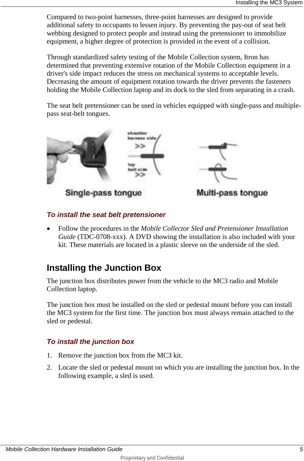  Installing the MC3 System     Mobile Collection Hardware Installation Guide    5  Proprietary and Confidential  Compared to two-point harnesses, three-point harnesses are designed to provide additional safety to occupants to lessen injury. By preventing the pay-out of seat belt webbing designed to protect people and instead using the pretensioner to immobilize equipment, a higher degree of protection is provided in the event of a collision. Through standardized safety testing of the Mobile Collection system, Itron has determined that preventing extensive rotation of the Mobile Collection equipment in a driver&apos;s side impact reduces the stress on mechanical systems to acceptable levels. Decreasing the amount of equipment rotation towards the driver prevents the fasteners holding the Mobile Collection laptop and its dock to the sled from separating in a crash. The seat belt pretensioner can be used in vehicles equipped with single-pass and multiple-pass seat-belt tongues.   To install the seat belt pretensioner • Follow the procedures in the Mobile Collector Sled and Pretensioner Installation Guide (TDC-0708-xxx). A DVD showing the installation is also included with your kit. These materials are located in a plastic sleeve on the underside of the sled.   Installing the Junction Box The junction box distributes power from the vehicle to the MC3 radio and Mobile Collection laptop. The junction box must be installed on the sled or pedestal mount before you can install the MC3 system for the first time. The junction box must always remain attached to the sled or pedestal.  To install the junction box 1. Remove the junction box from the MC3 kit.  2. Locate the sled or pedestal mount on which you are installing the junction box. In the following example, a sled is used.  