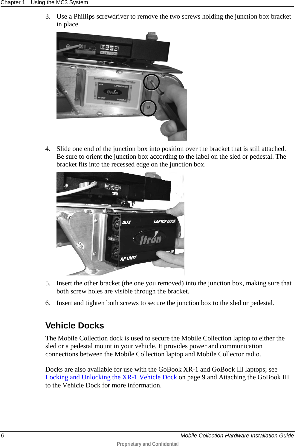 Chapter 1 Using the MC3 System  6     Mobile Collection Hardware Installation Guide  Proprietary and Confidential  3. Use a Phillips screwdriver to remove the two screws holding the junction box bracket in place.   4. Slide one end of the junction box into position over the bracket that is still attached. Be sure to orient the junction box according to the label on the sled or pedestal. The bracket fits into the recessed edge on the junction box.   5. Insert the other bracket (the one you removed) into the junction box, making sure that both screw holes are visible through the bracket.  6. Insert and tighten both screws to secure the junction box to the sled or pedestal.  Vehicle Docks The Mobile Collection dock is used to secure the Mobile Collection laptop to either the sled or a pedestal mount in your vehicle. It provides power and communication connections between the Mobile Collection laptop and Mobile Collector radio. Docks are also available for use with the GoBook XR-1 and GoBook III laptops; see Locking and Unlocking the XR-1 Vehicle Dock on page 9 and Attaching the GoBook III to the Vehicle Dock for more information.   