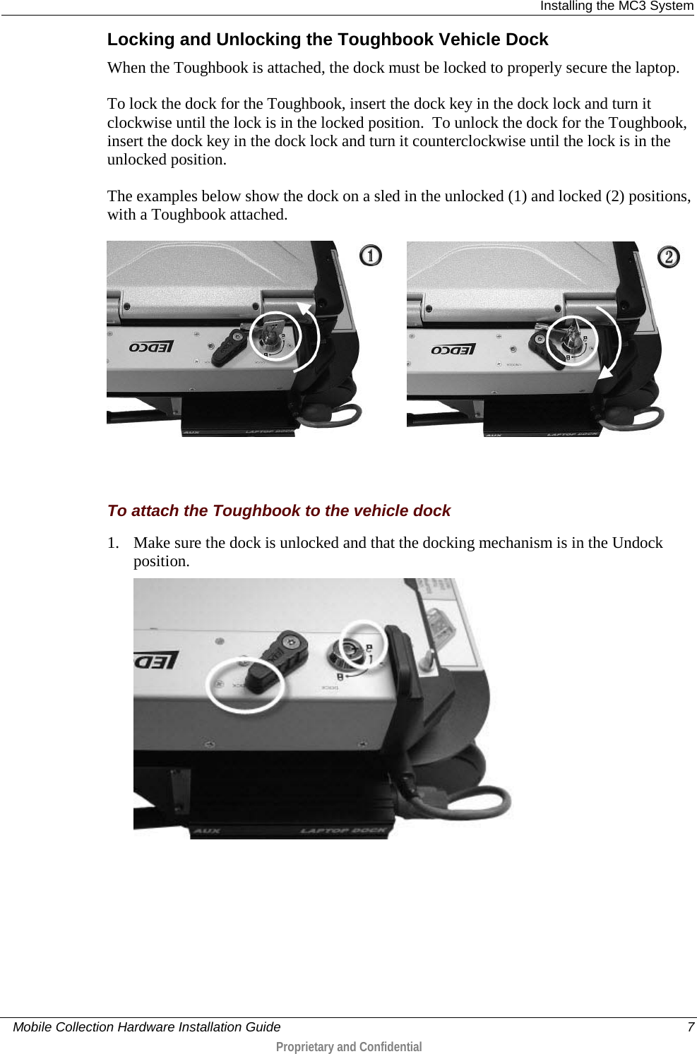  Installing the MC3 System     Mobile Collection Hardware Installation Guide    7  Proprietary and Confidential  Locking and Unlocking the Toughbook Vehicle Dock When the Toughbook is attached, the dock must be locked to properly secure the laptop.   To lock the dock for the Toughbook, insert the dock key in the dock lock and turn it clockwise until the lock is in the locked position.  To unlock the dock for the Toughbook, insert the dock key in the dock lock and turn it counterclockwise until the lock is in the unlocked position. The examples below show the dock on a sled in the unlocked (1) and locked (2) positions, with a Toughbook attached.          To attach the Toughbook to the vehicle dock 1. Make sure the dock is unlocked and that the docking mechanism is in the Undock position.  