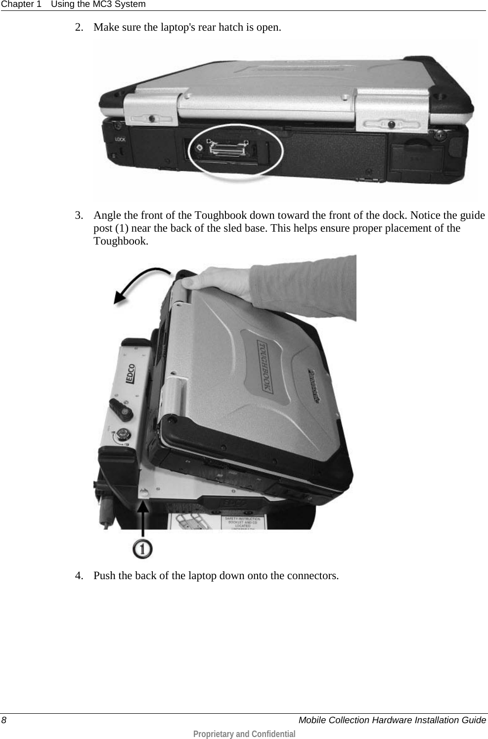 Chapter 1 Using the MC3 System  8     Mobile Collection Hardware Installation Guide  Proprietary and Confidential  2. Make sure the laptop&apos;s rear hatch is open.  3. Angle the front of the Toughbook down toward the front of the dock. Notice the guide post (1) near the back of the sled base. This helps ensure proper placement of the Toughbook.  4. Push the back of the laptop down onto the connectors. 