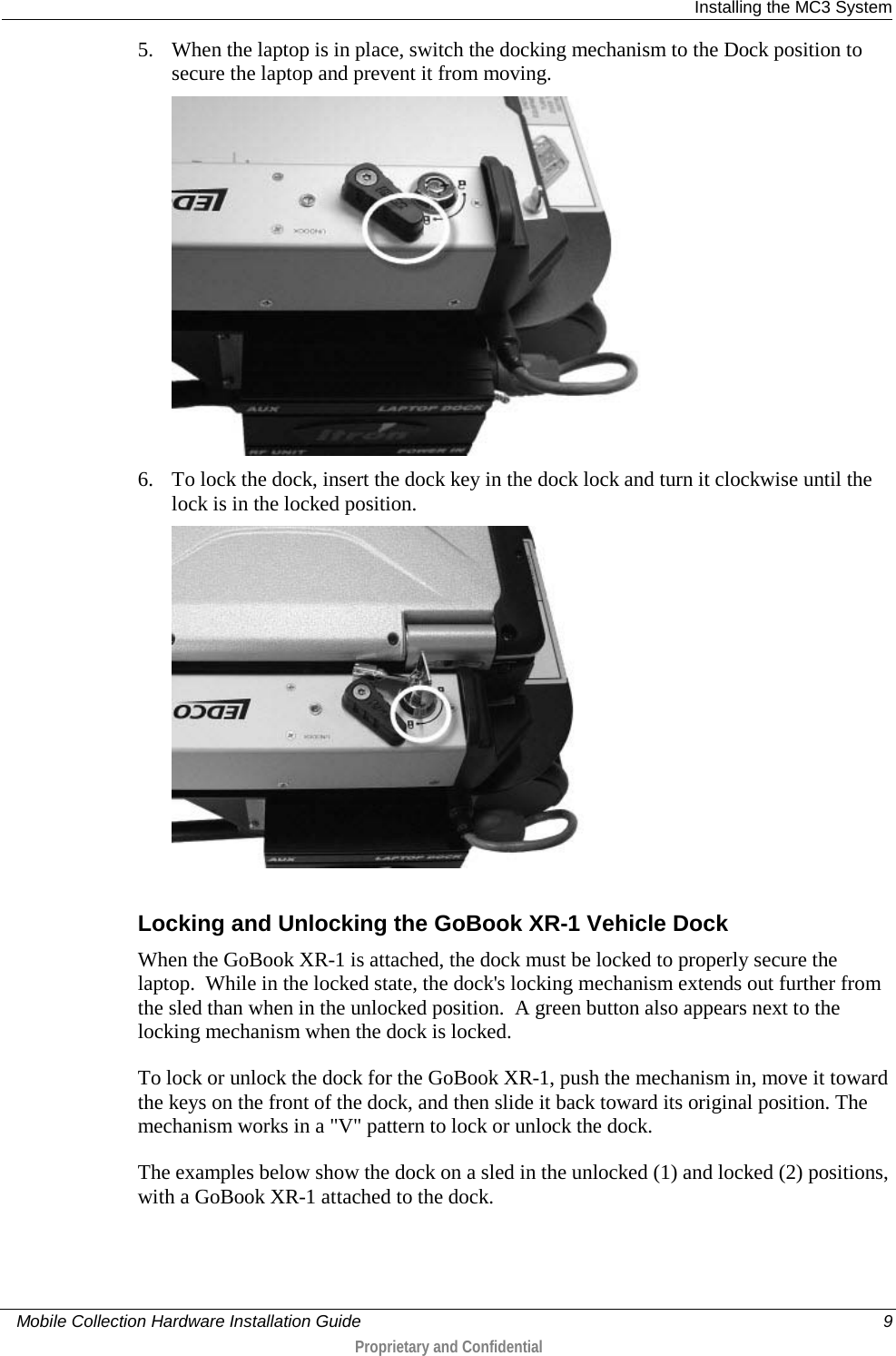  Installing the MC3 System     Mobile Collection Hardware Installation Guide    9  Proprietary and Confidential  5. When the laptop is in place, switch the docking mechanism to the Dock position to secure the laptop and prevent it from moving.   6. To lock the dock, insert the dock key in the dock lock and turn it clockwise until the lock is in the locked position.   Locking and Unlocking the GoBook XR-1 Vehicle Dock When the GoBook XR-1 is attached, the dock must be locked to properly secure the laptop.  While in the locked state, the dock&apos;s locking mechanism extends out further from the sled than when in the unlocked position.  A green button also appears next to the locking mechanism when the dock is locked. To lock or unlock the dock for the GoBook XR-1, push the mechanism in, move it toward the keys on the front of the dock, and then slide it back toward its original position. The mechanism works in a &quot;V&quot; pattern to lock or unlock the dock. The examples below show the dock on a sled in the unlocked (1) and locked (2) positions, with a GoBook XR-1 attached to the dock. 