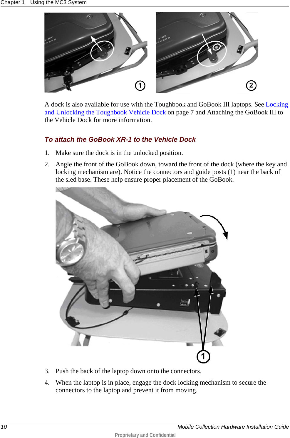 Chapter 1 Using the MC3 System  10    Mobile Collection Hardware Installation Guide  Proprietary and Confidential         A dock is also available for use with the Toughbook and GoBook III laptops. See Locking and Unlocking the Toughbook Vehicle Dock on page 7 and Attaching the GoBook III to the Vehicle Dock for more information.   To attach the GoBook XR-1 to the Vehicle Dock 1. Make sure the dock is in the unlocked position. 2. Angle the front of the GoBook down, toward the front of the dock (where the key and locking mechanism are). Notice the connectors and guide posts (1) near the back of the sled base. These help ensure proper placement of the GoBook.   3. Push the back of the laptop down onto the connectors. 4. When the laptop is in place, engage the dock locking mechanism to secure the connectors to the laptop and prevent it from moving. 