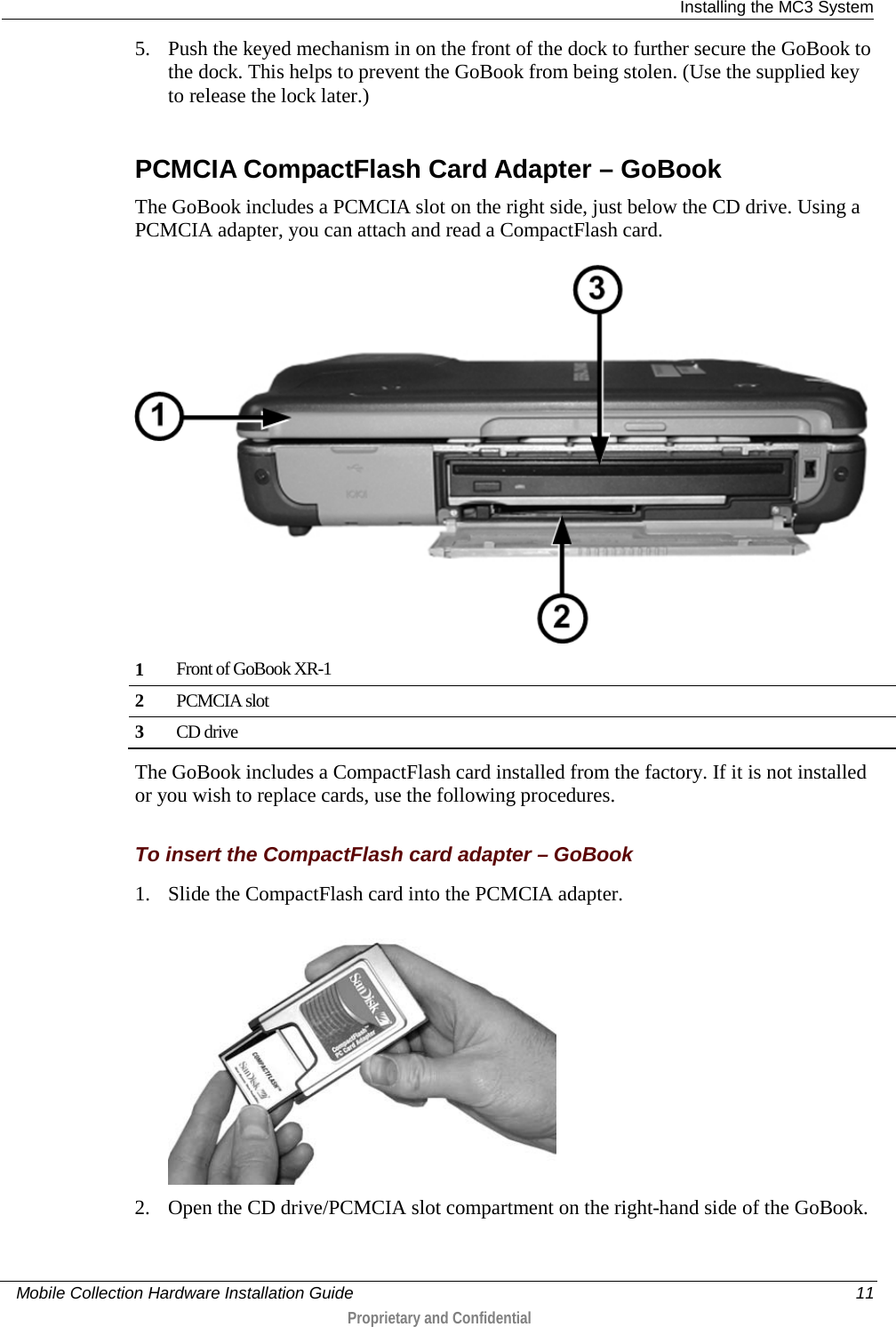  Installing the MC3 System     Mobile Collection Hardware Installation Guide    11  Proprietary and Confidential  5. Push the keyed mechanism in on the front of the dock to further secure the GoBook to the dock. This helps to prevent the GoBook from being stolen. (Use the supplied key to release the lock later.)    PCMCIA CompactFlash Card Adapter – GoBook The GoBook includes a PCMCIA slot on the right side, just below the CD drive. Using a PCMCIA adapter, you can attach and read a CompactFlash card.   1 Front of GoBook XR-1 2 PCMCIA slot 3 CD drive  The GoBook includes a CompactFlash card installed from the factory. If it is not installed or you wish to replace cards, use the following procedures.   To insert the CompactFlash card adapter – GoBook 1. Slide the CompactFlash card into the PCMCIA adapter.  2. Open the CD drive/PCMCIA slot compartment on the right-hand side of the GoBook.  