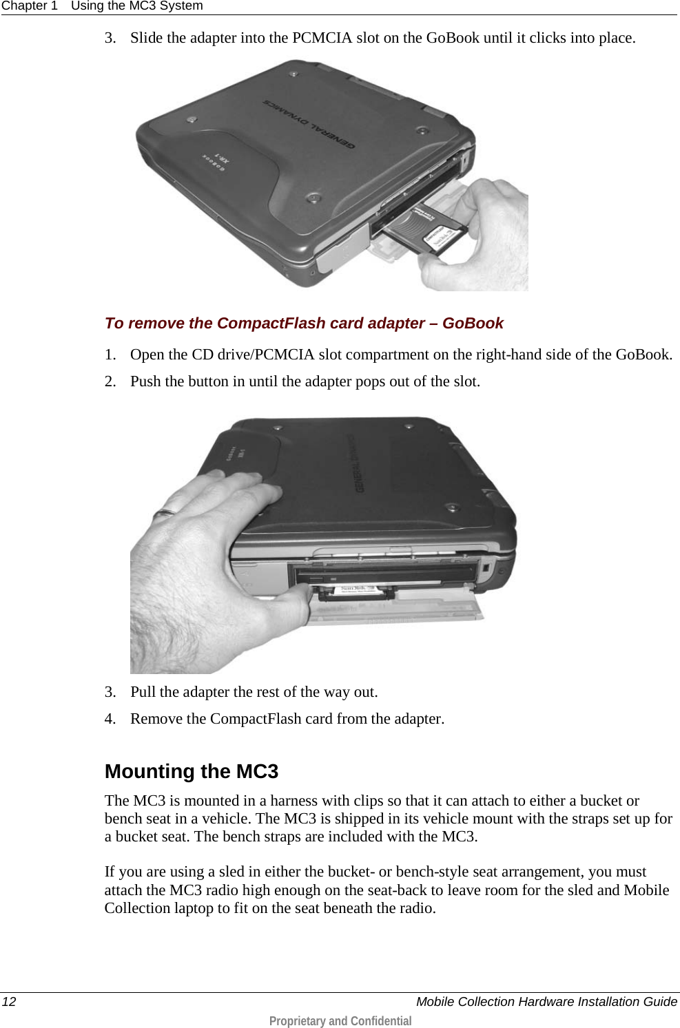 Chapter 1 Using the MC3 System  12    Mobile Collection Hardware Installation Guide  Proprietary and Confidential  3. Slide the adapter into the PCMCIA slot on the GoBook until it clicks into place.   To remove the CompactFlash card adapter – GoBook 1. Open the CD drive/PCMCIA slot compartment on the right-hand side of the GoBook.  2. Push the button in until the adapter pops out of the slot.  3. Pull the adapter the rest of the way out. 4. Remove the CompactFlash card from the adapter.   Mounting the MC3 The MC3 is mounted in a harness with clips so that it can attach to either a bucket or bench seat in a vehicle. The MC3 is shipped in its vehicle mount with the straps set up for a bucket seat. The bench straps are included with the MC3. If you are using a sled in either the bucket- or bench-style seat arrangement, you must attach the MC3 radio high enough on the seat-back to leave room for the sled and Mobile Collection laptop to fit on the seat beneath the radio.  