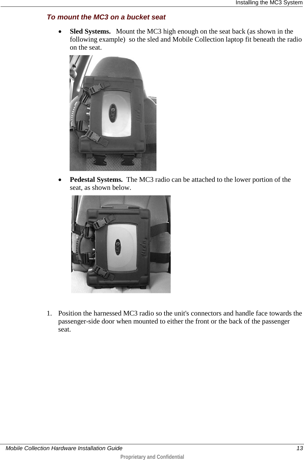  Installing the MC3 System     Mobile Collection Hardware Installation Guide    13  Proprietary and Confidential  To mount the MC3 on a bucket seat • Sled Systems.   Mount the MC3 high enough on the seat back (as shown in the following example)  so the sled and Mobile Collection laptop fit beneath the radio on the seat.  • Pedestal Systems.  The MC3 radio can be attached to the lower portion of the seat, as shown below.   1. Position the harnessed MC3 radio so the unit&apos;s connectors and handle face towards the passenger-side door when mounted to either the front or the back of the passenger seat. 