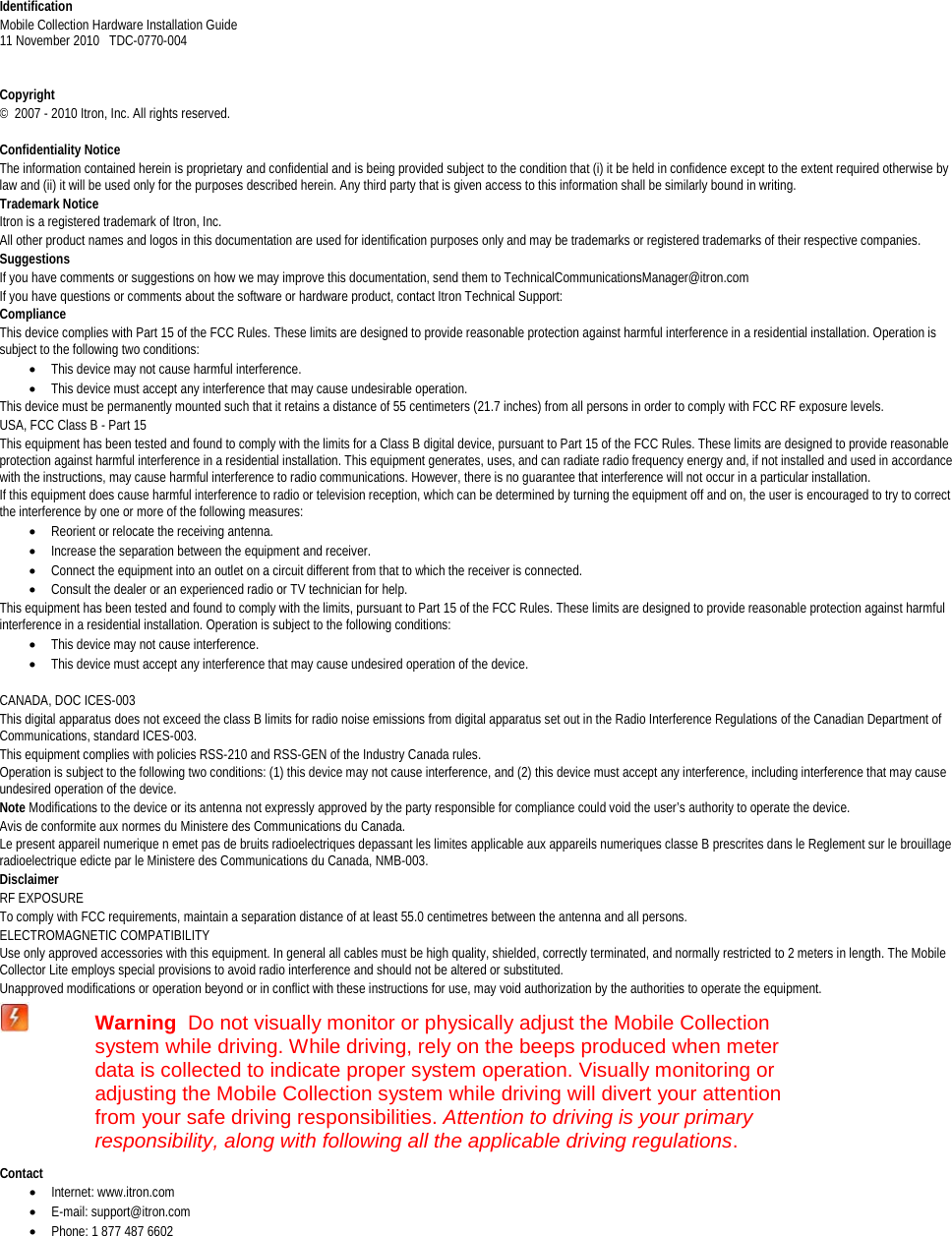   Identification Mobile Collection Hardware Installation Guide  11 November 2010   TDC-0770-004     Copyright ©  2007 - 2010 Itron, Inc. All rights reserved.  Confidentiality Notice The information contained herein is proprietary and confidential and is being provided subject to the condition that (i) it be held in confidence except to the extent required otherwise by law and (ii) it will be used only for the purposes described herein. Any third party that is given access to this information shall be similarly bound in writing. Trademark Notice Itron is a registered trademark of Itron, Inc. All other product names and logos in this documentation are used for identification purposes only and may be trademarks or registered trademarks of their respective companies. Suggestions If you have comments or suggestions on how we may improve this documentation, send them to TechnicalCommunicationsManager@itron.com If you have questions or comments about the software or hardware product, contact Itron Technical Support: Compliance This device complies with Part 15 of the FCC Rules. These limits are designed to provide reasonable protection against harmful interference in a residential installation. Operation is subject to the following two conditions: • This device may not cause harmful interference.  • This device must accept any interference that may cause undesirable operation.  This device must be permanently mounted such that it retains a distance of 55 centimeters (21.7 inches) from all persons in order to comply with FCC RF exposure levels.  USA, FCC Class B - Part 15 This equipment has been tested and found to comply with the limits for a Class B digital device, pursuant to Part 15 of the FCC Rules. These limits are designed to provide reasonable protection against harmful interference in a residential installation. This equipment generates, uses, and can radiate radio frequency energy and, if not installed and used in accordance with the instructions, may cause harmful interference to radio communications. However, there is no guarantee that interference will not occur in a particular installation. If this equipment does cause harmful interference to radio or television reception, which can be determined by turning the equipment off and on, the user is encouraged to try to correct the interference by one or more of the following measures: • Reorient or relocate the receiving antenna. • Increase the separation between the equipment and receiver. • Connect the equipment into an outlet on a circuit different from that to which the receiver is connected. • Consult the dealer or an experienced radio or TV technician for help. This equipment has been tested and found to comply with the limits, pursuant to Part 15 of the FCC Rules. These limits are designed to provide reasonable protection against harmful interference in a residential installation. Operation is subject to the following conditions:  • This device may not cause interference. • This device must accept any interference that may cause undesired operation of the device.   CANADA, DOC ICES-003 This digital apparatus does not exceed the class B limits for radio noise emissions from digital apparatus set out in the Radio Interference Regulations of the Canadian Department of Communications, standard ICES-003. This equipment complies with policies RSS-210 and RSS-GEN of the Industry Canada rules.  Operation is subject to the following two conditions: (1) this device may not cause interference, and (2) this device must accept any interference, including interference that may cause undesired operation of the device. Note Modifications to the device or its antenna not expressly approved by the party responsible for compliance could void the user’s authority to operate the device. Avis de conformite aux normes du Ministere des Communications du Canada. Le present appareil numerique n emet pas de bruits radioelectriques depassant les limites applicable aux appareils numeriques classe B prescrites dans le Reglement sur le brouillage radioelectrique edicte par le Ministere des Communications du Canada, NMB-003. Disclaimer RF EXPOSURE To comply with FCC requirements, maintain a separation distance of at least 55.0 centimetres between the antenna and all persons. ELECTROMAGNETIC COMPATIBILITY Use only approved accessories with this equipment. In general all cables must be high quality, shielded, correctly terminated, and normally restricted to 2 meters in length. The Mobile Collector Lite employs special provisions to avoid radio interference and should not be altered or substituted. Unapproved modifications or operation beyond or in conflict with these instructions for use, may void authorization by the authorities to operate the equipment.  Warning  Do not visually monitor or physically adjust the Mobile Collection system while driving. While driving, rely on the beeps produced when meter data is collected to indicate proper system operation. Visually monitoring or adjusting the Mobile Collection system while driving will divert your attention from your safe driving responsibilities. Attention to driving is your primary responsibility, along with following all the applicable driving regulations. Contact • Internet: www.itron.com • E-mail: support@itron.com • Phone: 1 877 487 6602    