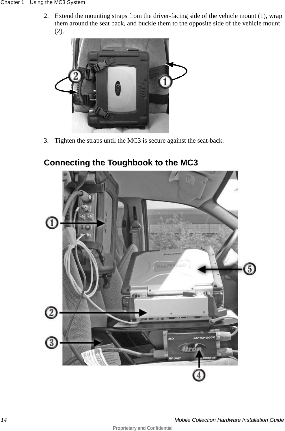 Chapter 1 Using the MC3 System  14    Mobile Collection Hardware Installation Guide  Proprietary and Confidential  2. Extend the mounting straps from the driver-facing side of the vehicle mount (1), wrap them around the seat back, and buckle them to the opposite side of the vehicle mount (2).  3. Tighten the straps until the MC3 is secure against the seat-back.  Connecting the Toughbook to the MC3  