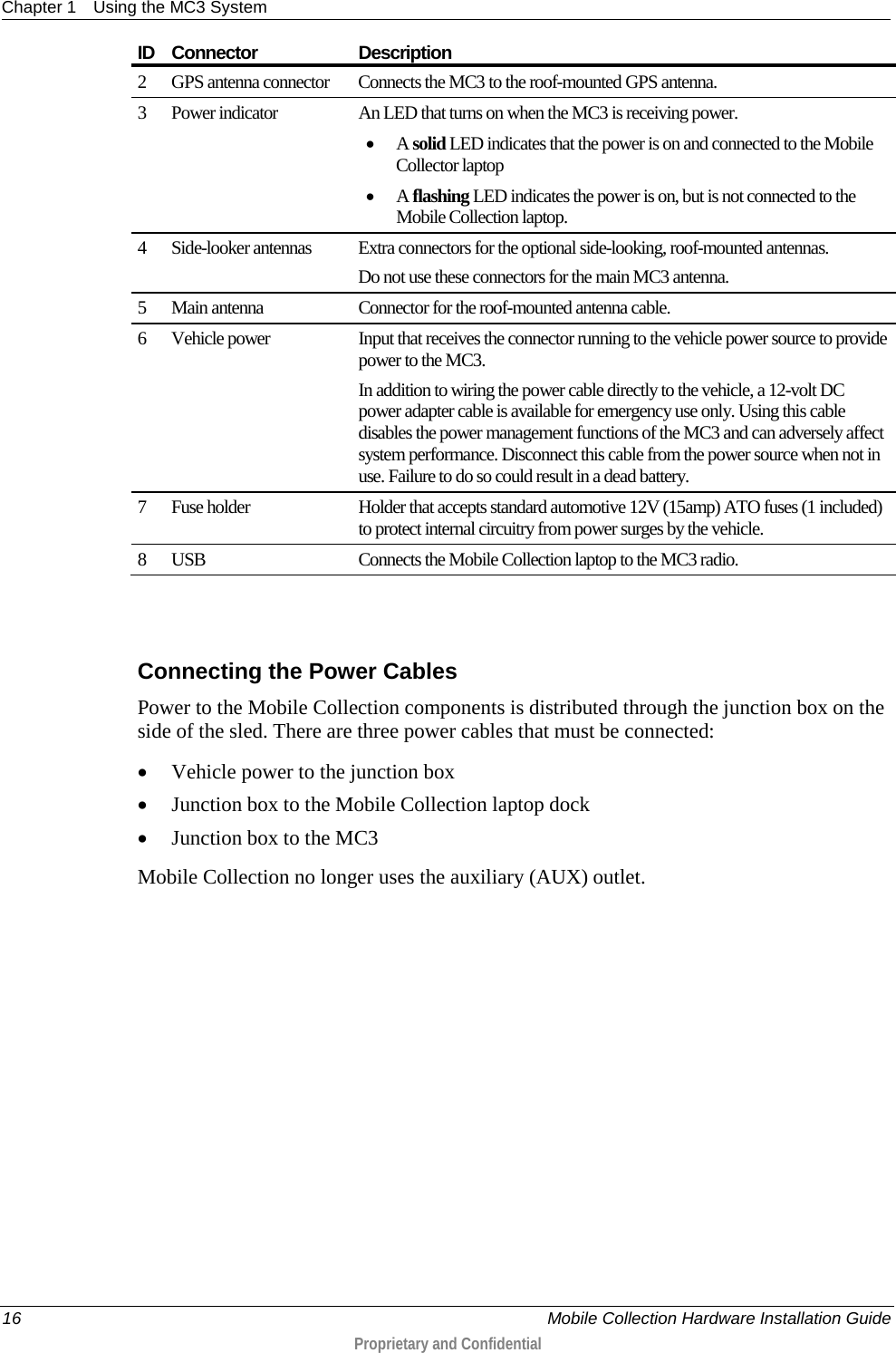 Chapter 1 Using the MC3 System  16    Mobile Collection Hardware Installation Guide  Proprietary and Confidential  ID  Connector Description 2  GPS antenna connector Connects the MC3 to the roof-mounted GPS antenna. 3  Power indicator An LED that turns on when the MC3 is receiving power. • A solid LED indicates that the power is on and connected to the Mobile Collector laptop • A flashing LED indicates the power is on, but is not connected to the Mobile Collection laptop. 4  Side-looker antennas Extra connectors for the optional side-looking, roof-mounted antennas. Do not use these connectors for the main MC3 antenna. 5  Main antenna Connector for the roof-mounted antenna cable. 6  Vehicle power Input that receives the connector running to the vehicle power source to provide power to the MC3. In addition to wiring the power cable directly to the vehicle, a 12-volt DC power adapter cable is available for emergency use only. Using this cable disables the power management functions of the MC3 and can adversely affect system performance. Disconnect this cable from the power source when not in use. Failure to do so could result in a dead battery. 7  Fuse holder Holder that accepts standard automotive 12V (15amp) ATO fuses (1 included) to protect internal circuitry from power surges by the vehicle. 8  USB Connects the Mobile Collection laptop to the MC3 radio.   Connecting the Power Cables Power to the Mobile Collection components is distributed through the junction box on the side of the sled. There are three power cables that must be connected: • Vehicle power to the junction box • Junction box to the Mobile Collection laptop dock • Junction box to the MC3 Mobile Collection no longer uses the auxiliary (AUX) outlet. 