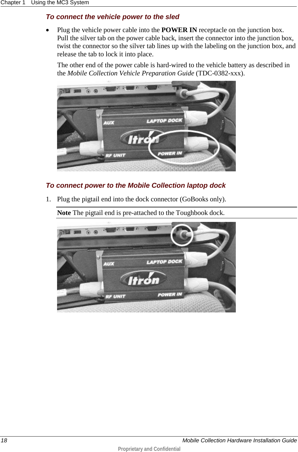 Chapter 1 Using the MC3 System  18    Mobile Collection Hardware Installation Guide  Proprietary and Confidential  To connect the vehicle power to the sled • Plug the vehicle power cable into the POWER IN receptacle on the junction box. Pull the silver tab on the power cable back, insert the connector into the junction box, twist the connector so the silver tab lines up with the labeling on the junction box, and release the tab to lock it into place. The other end of the power cable is hard-wired to the vehicle battery as described in the Mobile Collection Vehicle Preparation Guide (TDC-0382-xxx).    To connect power to the Mobile Collection laptop dock 1. Plug the pigtail end into the dock connector (GoBooks only). Note The pigtail end is pre-attached to the Toughbook dock.  