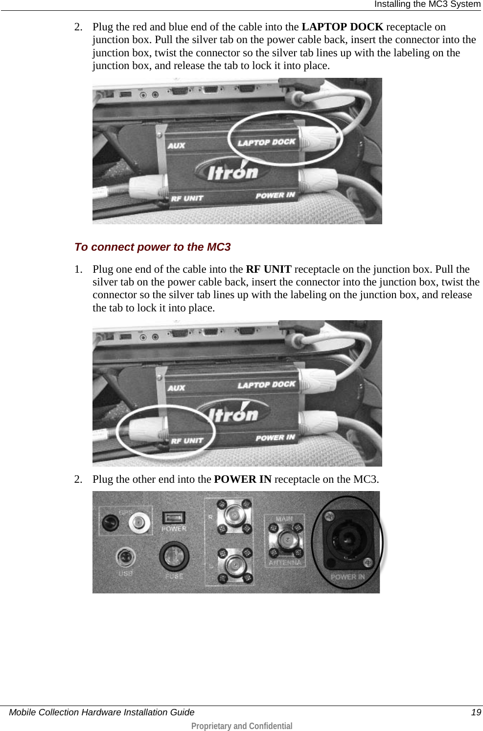  Installing the MC3 System     Mobile Collection Hardware Installation Guide    19  Proprietary and Confidential  2. Plug the red and blue end of the cable into the LAPTOP DOCK receptacle on junction box. Pull the silver tab on the power cable back, insert the connector into the junction box, twist the connector so the silver tab lines up with the labeling on the junction box, and release the tab to lock it into place.    To connect power to the MC3 1. Plug one end of the cable into the RF UNIT receptacle on the junction box. Pull the silver tab on the power cable back, insert the connector into the junction box, twist the connector so the silver tab lines up with the labeling on the junction box, and release the tab to lock it into place.   2. Plug the other end into the POWER IN receptacle on the MC3.   