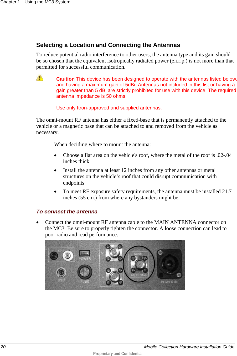 Chapter 1 Using the MC3 System  20    Mobile Collection Hardware Installation Guide  Proprietary and Confidential    Selecting a Location and Connecting the Antennas To reduce potential radio interference to other users, the antenna type and its gain should be so chosen that the equivalent isotropically radiated power (e.i.r.p.) is not more than that permitted for successful communication.  Caution This device has been designed to operate with the antennas listed below, and having a maximum gain of 5dBi. Antennas not included in this list or having a gain greater than 5 dBi are strictly prohibited for use with this device. The required antenna impedance is 50 ohms.  Use only Itron-approved and supplied antennas. The omni-mount RF antenna has either a fixed-base that is permanently attached to the vehicle or a magnetic base that can be attached to and removed from the vehicle as necessary.  When deciding where to mount the antenna: • Choose a flat area on the vehicle&apos;s roof, where the metal of the roof is .02-.04 inches thick. • Install the antenna at least 12 inches from any other antennas or metal structures on the vehicle’s roof that could disrupt communication with endpoints. • To meet RF exposure safety requirements, the antenna must be installed 21.7 inches (55 cm.) from where any bystanders might be.  To connect the antenna • Connect the omni-mount RF antenna cable to the MAIN ANTENNA connector on the MC3. Be sure to properly tighten the connector. A loose connection can lead to poor radio and read performance.   