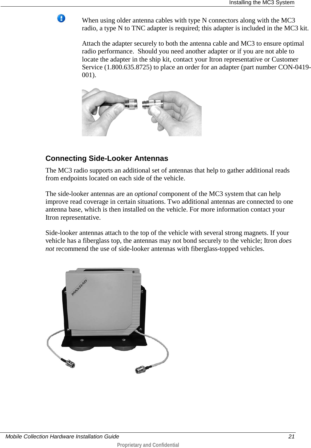  Installing the MC3 System     Mobile Collection Hardware Installation Guide    21  Proprietary and Confidential   When using older antenna cables with type N connectors along with the MC3 radio, a type N to TNC adapter is required; this adapter is included in the MC3 kit.  Attach the adapter securely to both the antenna cable and MC3 to ensure optimal radio performance.  Should you need another adapter or if you are not able to locate the adapter in the ship kit, contact your Itron representative or Customer Service (1.800.635.8725) to place an order for an adapter (part number CON-0419-001).      Connecting Side-Looker Antennas The MC3 radio supports an additional set of antennas that help to gather additional reads from endpoints located on each side of the vehicle.   The side-looker antennas are an optional component of the MC3 system that can help improve read coverage in certain situations. Two additional antennas are connected to one antenna base, which is then installed on the vehicle. For more information contact your Itron representative. Side-looker antennas attach to the top of the vehicle with several strong magnets. If your vehicle has a fiberglass top, the antennas may not bond securely to the vehicle; Itron does not recommend the use of side-looker antennas with fiberglass-topped vehicles.   