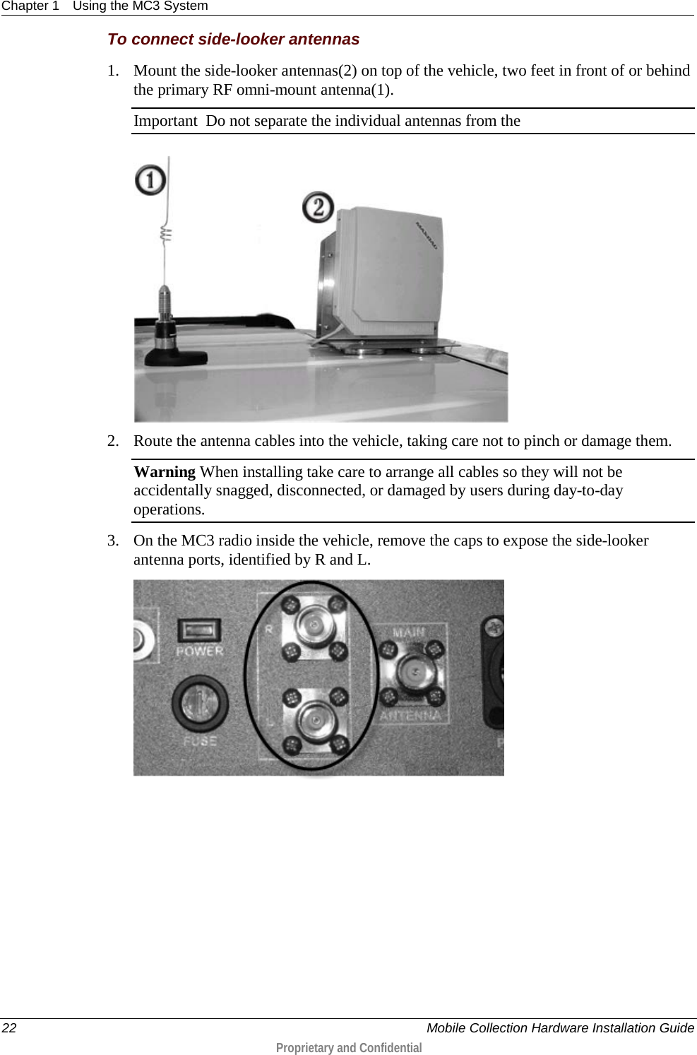 Chapter 1 Using the MC3 System  22    Mobile Collection Hardware Installation Guide  Proprietary and Confidential  To connect side-looker antennas 1. Mount the side-looker antennas(2) on top of the vehicle, two feet in front of or behind the primary RF omni-mount antenna(1).  Important  Do not separate the individual antennas from the   2. Route the antenna cables into the vehicle, taking care not to pinch or damage them. Warning When installing take care to arrange all cables so they will not be accidentally snagged, disconnected, or damaged by users during day-to-day operations. 3. On the MC3 radio inside the vehicle, remove the caps to expose the side-looker antenna ports, identified by R and L.   