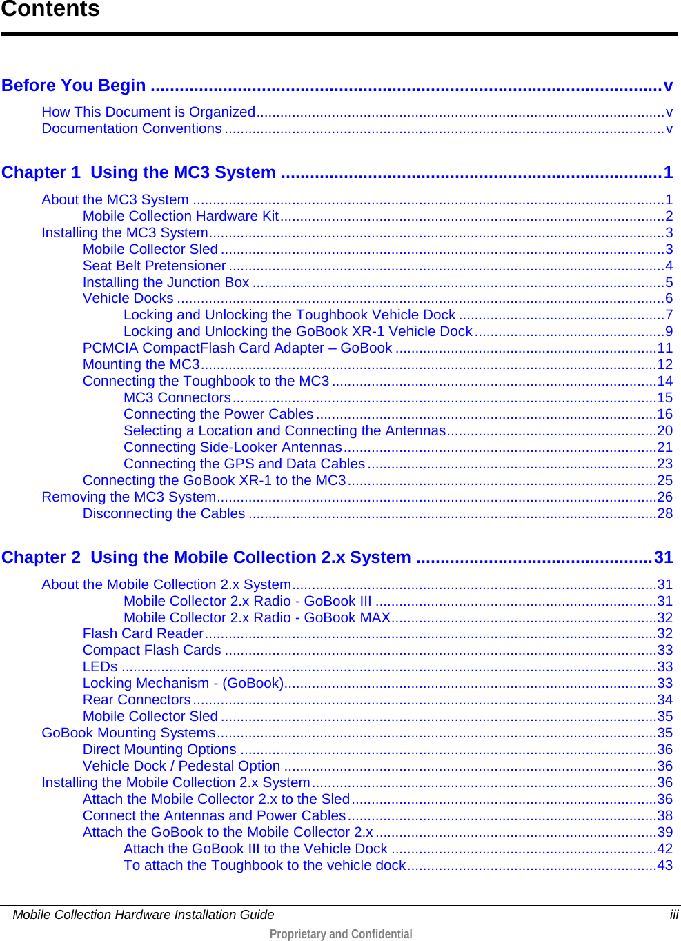     Mobile Collection Hardware Installation Guide    iii  Proprietary and Confidential  Before You Begin .......................................................................................................... v How This Document is Organized ....................................................................................................... v Documentation Conventions ............................................................................................................... v Chapter 1 Using the MC3 System ............................................................................... 1 About the MC3 System ....................................................................................................................... 1 Mobile Collection Hardware Kit ................................................................................................. 2 Installing the MC3 System ................................................................................................................... 3 Mobile Collector Sled ................................................................................................................ 3 Seat Belt Pretensioner .............................................................................................................. 4 Installing the Junction Box ........................................................................................................ 5 Vehicle Docks ........................................................................................................................... 6 Locking and Unlocking the Toughbook Vehicle Dock .................................................... 7 Locking and Unlocking the GoBook XR-1 Vehicle Dock ................................................ 9 PCMCIA CompactFlash Card Adapter – GoBook .................................................................. 11 Mounting the MC3 ................................................................................................................... 12 Connecting the Toughbook to the MC3 .................................................................................. 14 MC3 Connectors ........................................................................................................... 15 Connecting the Power Cables ...................................................................................... 16 Selecting a Location and Connecting the Antennas ..................................................... 20 Connecting Side-Looker Antennas ............................................................................... 21 Connecting the GPS and Data Cables ......................................................................... 23 Connecting the GoBook XR-1 to the MC3 .............................................................................. 25 Removing the MC3 System ............................................................................................................... 26 Disconnecting the Cables ....................................................................................................... 28 Chapter 2 Using the Mobile Collection 2.x System ................................................. 31 About the Mobile Collection 2.x System ............................................................................................ 31 Mobile Collector 2.x Radio - GoBook III ....................................................................... 31 Mobile Collector 2.x Radio - GoBook MAX................................................................... 32 Flash Card Reader .................................................................................................................. 32 Compact Flash Cards ............................................................................................................. 33 LEDs ....................................................................................................................................... 33 Locking Mechanism - (GoBook) .............................................................................................. 33 Rear Connectors ..................................................................................................................... 34 Mobile Collector Sled .............................................................................................................. 35 GoBook Mounting Systems ............................................................................................................... 35 Direct Mounting Options ......................................................................................................... 36 Vehicle Dock / Pedestal Option .............................................................................................. 36 Installing the Mobile Collection 2.x System ....................................................................................... 36 Attach the Mobile Collector 2.x to the Sled ............................................................................. 36 Connect the Antennas and Power Cables .............................................................................. 38 Attach the GoBook to the Mobile Collector 2.x ....................................................................... 39 Attach the GoBook III to the Vehicle Dock ................................................................... 42 To attach the Toughbook to the vehicle dock ............................................................... 43 Contents 