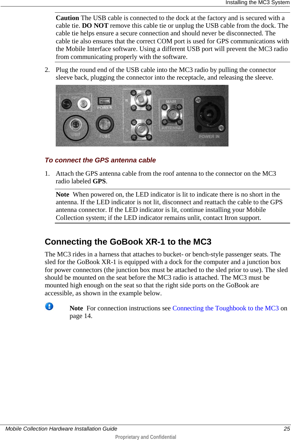  Installing the MC3 System     Mobile Collection Hardware Installation Guide    25  Proprietary and Confidential  Caution The USB cable is connected to the dock at the factory and is secured with a cable tie. DO NOT remove this cable tie or unplug the USB cable from the dock. The cable tie helps ensure a secure connection and should never be disconnected. The cable tie also ensures that the correct COM port is used for GPS communications with the Mobile Interface software. Using a different USB port will prevent the MC3 radio from communicating properly with the software. 2. Plug the round end of the USB cable into the MC3 radio by pulling the connector sleeve back, plugging the connector into the receptacle, and releasing the sleeve.   To connect the GPS antenna cable 1. Attach the GPS antenna cable from the roof antenna to the connector on the MC3 radio labeled GPS. Note  When powered on, the LED indicator is lit to indicate there is no short in the antenna. If the LED indicator is not lit, disconnect and reattach the cable to the GPS antenna connector. If the LED indicator is lit, continue installing your Mobile Collection system; if the LED indicator remains unlit, contact Itron support.  Connecting the GoBook XR-1 to the MC3 The MC3 rides in a harness that attaches to bucket- or bench-style passenger seats. The sled for the GoBook XR-1 is equipped with a dock for the computer and a junction box for power connectors (the junction box must be attached to the sled prior to use). The sled should be mounted on the seat before the MC3 radio is attached. The MC3 must be mounted high enough on the seat so that the right side ports on the GoBook are accessible, as shown in the example below.  Note  For connection instructions see Connecting the Toughbook to the MC3 on page 14. 
