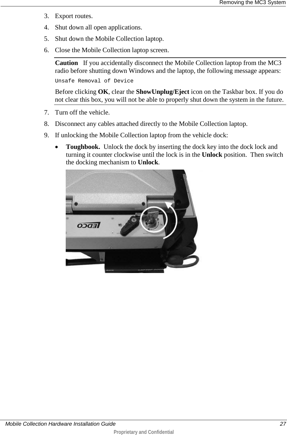  Removing the MC3 System     Mobile Collection Hardware Installation Guide    27  Proprietary and Confidential  3. Export routes. 4. Shut down all open applications.  5. Shut down the Mobile Collection laptop. 6. Close the Mobile Collection laptop screen. Caution   If you accidentally disconnect the Mobile Collection laptop from the MC3 radio before shutting down Windows and the laptop, the following message appears: Unsafe Removal of Device Before clicking OK, clear the ShowUnplug/Eject icon on the Taskbar box. If you do not clear this box, you will not be able to properly shut down the system in the future. 7. Turn off the vehicle. 8. Disconnect any cables attached directly to the Mobile Collection laptop. 9. If unlocking the Mobile Collection laptop from the vehicle dock: • Toughbook.  Unlock the dock by inserting the dock key into the dock lock and turning it counter clockwise until the lock is in the Unlock position.  Then switch the docking mechanism to Unlock.  