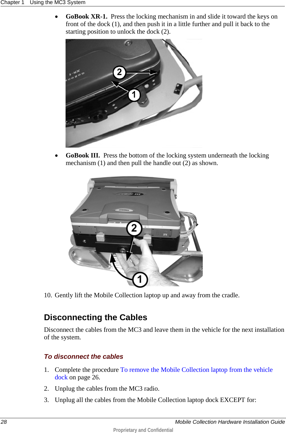 Chapter 1 Using the MC3 System  28    Mobile Collection Hardware Installation Guide  Proprietary and Confidential  • GoBook XR-1.  Press the locking mechanism in and slide it toward the keys on front of the dock (1), and then push it in a little further and pull it back to the starting position to unlock the dock (2).   • GoBook III.  Press the bottom of the locking system underneath the locking mechanism (1) and then pull the handle out (2) as shown.  10. Gently lift the Mobile Collection laptop up and away from the cradle.  Disconnecting the Cables Disconnect the cables from the MC3 and leave them in the vehicle for the next installation of the system.  To disconnect the cables 1. Complete the procedure To remove the Mobile Collection laptop from the vehicle dock on page 26. 2. Unplug the cables from the MC3 radio. 3. Unplug all the cables from the Mobile Collection laptop dock EXCEPT for:  