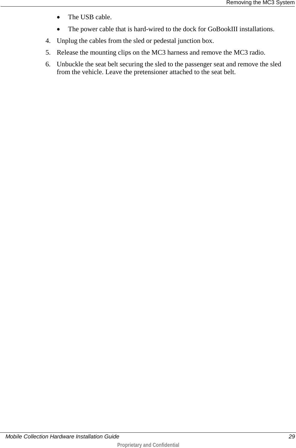  Removing the MC3 System     Mobile Collection Hardware Installation Guide    29  Proprietary and Confidential  • The USB cable. • The power cable that is hard-wired to the dock for GoBookIII installations.  4. Unplug the cables from the sled or pedestal junction box. 5. Release the mounting clips on the MC3 harness and remove the MC3 radio. 6. Unbuckle the seat belt securing the sled to the passenger seat and remove the sled from the vehicle. Leave the pretensioner attached to the seat belt.  