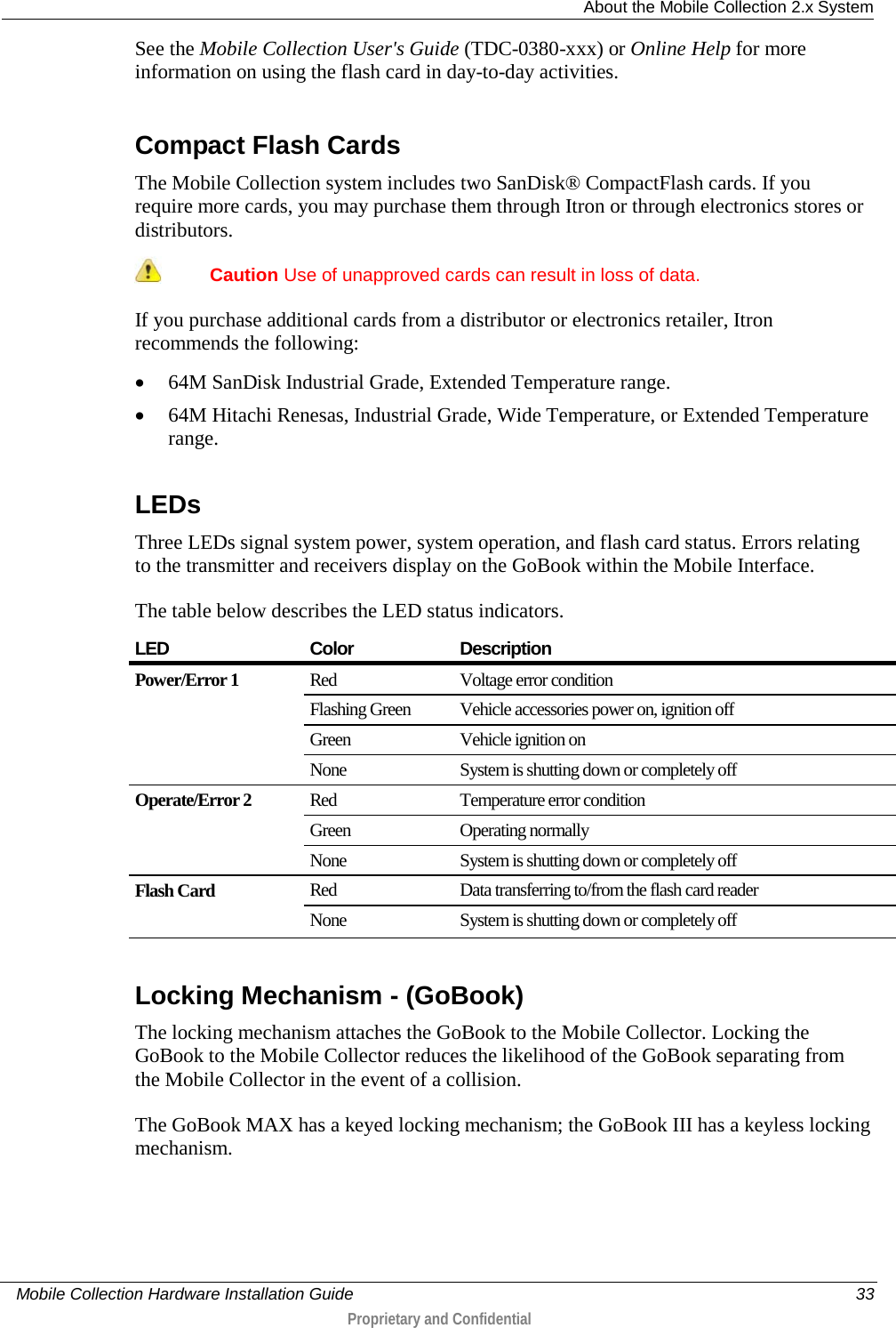  About the Mobile Collection 2.x System     Mobile Collection Hardware Installation Guide    33  Proprietary and Confidential  See the Mobile Collection User&apos;s Guide (TDC-0380-xxx) or Online Help for more information on using the flash card in day-to-day activities.  Compact Flash Cards The Mobile Collection system includes two SanDisk® CompactFlash cards. If you require more cards, you may purchase them through Itron or through electronics stores or distributors.   Caution Use of unapproved cards can result in loss of data.  If you purchase additional cards from a distributor or electronics retailer, Itron recommends the following:   • 64M SanDisk Industrial Grade, Extended Temperature range. • 64M Hitachi Renesas, Industrial Grade, Wide Temperature, or Extended Temperature range.  LEDs Three LEDs signal system power, system operation, and flash card status. Errors relating to the transmitter and receivers display on the GoBook within the Mobile Interface.  The table below describes the LED status indicators. LED Color Description Power/Error 1  Red Voltage error condition Flashing Green Vehicle accessories power on, ignition off Green Vehicle ignition on None System is shutting down or completely off Operate/Error 2  Red Temperature error condition Green Operating normally None System is shutting down or completely off Flash Card   Red Data transferring to/from the flash card reader None System is shutting down or completely off   Locking Mechanism - (GoBook) The locking mechanism attaches the GoBook to the Mobile Collector. Locking the GoBook to the Mobile Collector reduces the likelihood of the GoBook separating from the Mobile Collector in the event of a collision.  The GoBook MAX has a keyed locking mechanism; the GoBook III has a keyless locking mechanism.  