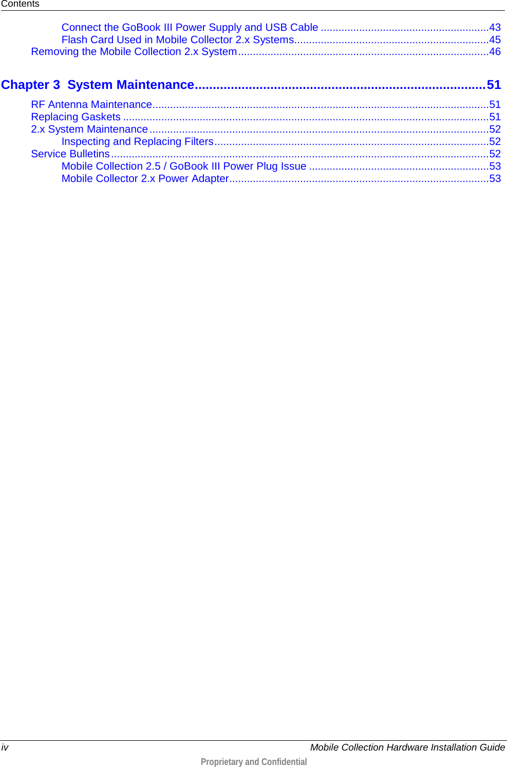 Contents  iv    Mobile Collection Hardware Installation Guide  Proprietary and Confidential  Connect the GoBook III Power Supply and USB Cable ......................................................... 43 Flash Card Used in Mobile Collector 2.x Systems .................................................................. 45 Removing the Mobile Collection 2.x System ..................................................................................... 46 Chapter 3 System Maintenance ................................................................................. 51 RF Antenna Maintenance .................................................................................................................. 51 Replacing Gaskets ............................................................................................................................ 51 2.x System Maintenance ................................................................................................................... 52 Inspecting and Replacing Filters ............................................................................................. 52 Service Bulletins ................................................................................................................................ 52 Mobile Collection 2.5 / GoBook III Power Plug Issue ............................................................. 53 Mobile Collector 2.x Power Adapter........................................................................................ 53  