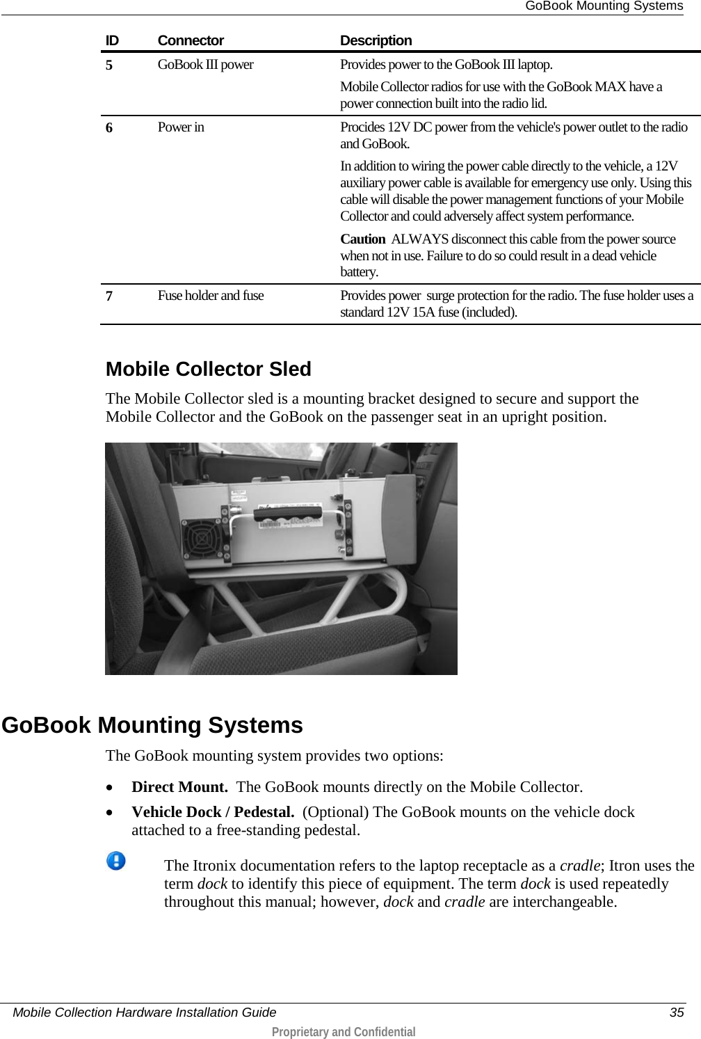  GoBook Mounting Systems     Mobile Collection Hardware Installation Guide    35  Proprietary and Confidential  ID Connector Description 5 GoBook III power Provides power to the GoBook III laptop.  Mobile Collector radios for use with the GoBook MAX have a power connection built into the radio lid.  6 Power in  Procides 12V DC power from the vehicle&apos;s power outlet to the radio and GoBook. In addition to wiring the power cable directly to the vehicle, a 12V auxiliary power cable is available for emergency use only. Using this cable will disable the power management functions of your Mobile Collector and could adversely affect system performance. Caution  ALWAYS disconnect this cable from the power source when not in use. Failure to do so could result in a dead vehicle battery. 7 Fuse holder and fuse Provides power  surge protection for the radio. The fuse holder uses a standard 12V 15A fuse (included).   Mobile Collector Sled The Mobile Collector sled is a mounting bracket designed to secure and support the Mobile Collector and the GoBook on the passenger seat in an upright position.    GoBook Mounting Systems The GoBook mounting system provides two options: • Direct Mount.  The GoBook mounts directly on the Mobile Collector. • Vehicle Dock / Pedestal.  (Optional) The GoBook mounts on the vehicle dock attached to a free-standing pedestal.   The Itronix documentation refers to the laptop receptacle as a cradle; Itron uses the term dock to identify this piece of equipment. The term dock is used repeatedly throughout this manual; however, dock and cradle are interchangeable.  