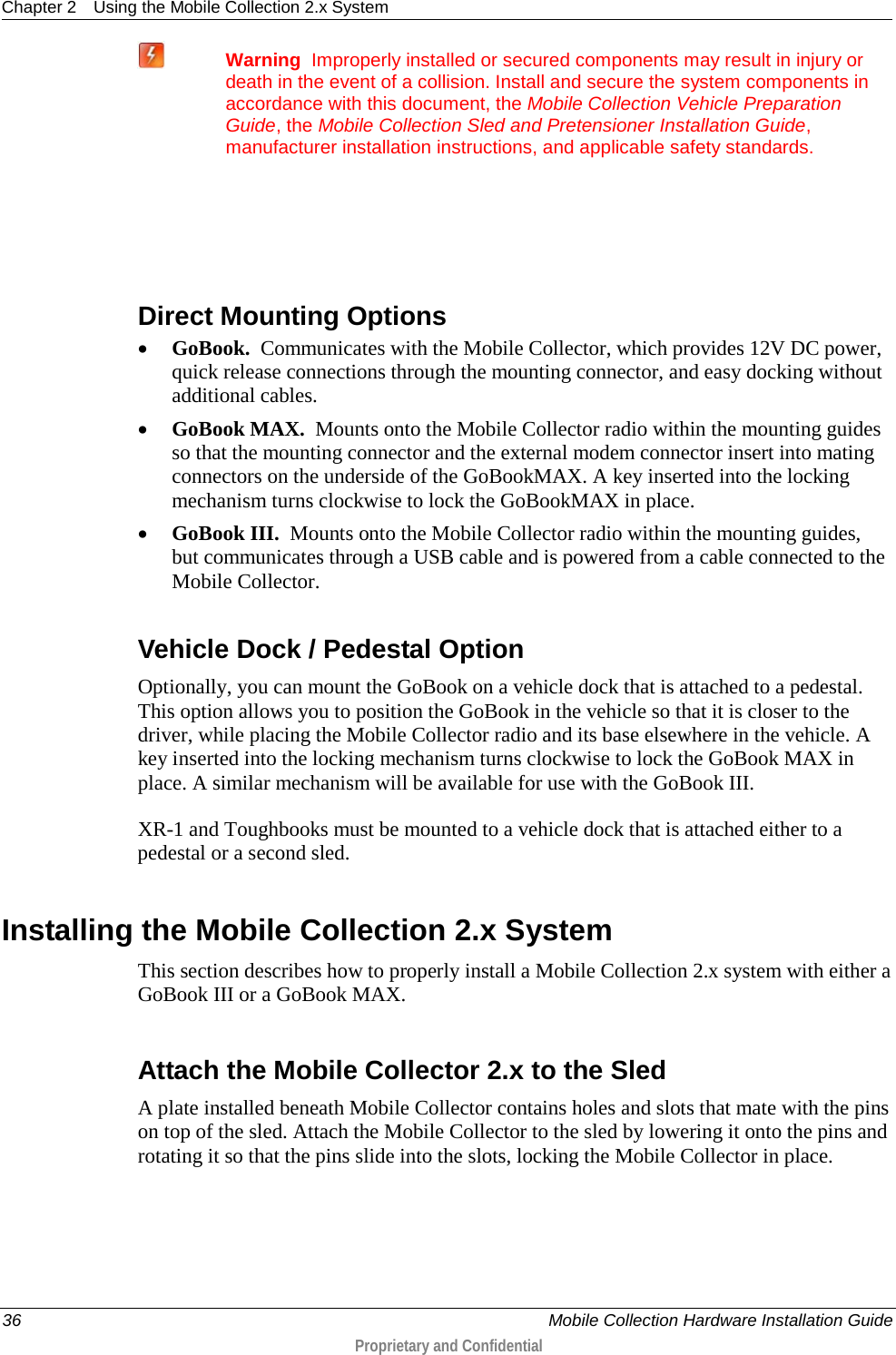 Chapter 2 Using the Mobile Collection 2.x System  36    Mobile Collection Hardware Installation Guide  Proprietary and Confidential   Warning  Improperly installed or secured components may result in injury or death in the event of a collision. Install and secure the system components in accordance with this document, the Mobile Collection Vehicle Preparation Guide, the Mobile Collection Sled and Pretensioner Installation Guide, manufacturer installation instructions, and applicable safety standards.     Direct Mounting Options • GoBook.  Communicates with the Mobile Collector, which provides 12V DC power, quick release connections through the mounting connector, and easy docking without additional cables. • GoBook MAX.  Mounts onto the Mobile Collector radio within the mounting guides so that the mounting connector and the external modem connector insert into mating connectors on the underside of the GoBookMAX. A key inserted into the locking mechanism turns clockwise to lock the GoBookMAX in place.  • GoBook III.  Mounts onto the Mobile Collector radio within the mounting guides, but communicates through a USB cable and is powered from a cable connected to the Mobile Collector.  Vehicle Dock / Pedestal Option Optionally, you can mount the GoBook on a vehicle dock that is attached to a pedestal. This option allows you to position the GoBook in the vehicle so that it is closer to the driver, while placing the Mobile Collector radio and its base elsewhere in the vehicle. A key inserted into the locking mechanism turns clockwise to lock the GoBook MAX in place. A similar mechanism will be available for use with the GoBook III. XR-1 and Toughbooks must be mounted to a vehicle dock that is attached either to a pedestal or a second sled.  Installing the Mobile Collection 2.x System This section describes how to properly install a Mobile Collection 2.x system with either a GoBook III or a GoBook MAX.   Attach the Mobile Collector 2.x to the Sled A plate installed beneath Mobile Collector contains holes and slots that mate with the pins on top of the sled. Attach the Mobile Collector to the sled by lowering it onto the pins and rotating it so that the pins slide into the slots, locking the Mobile Collector in place.   