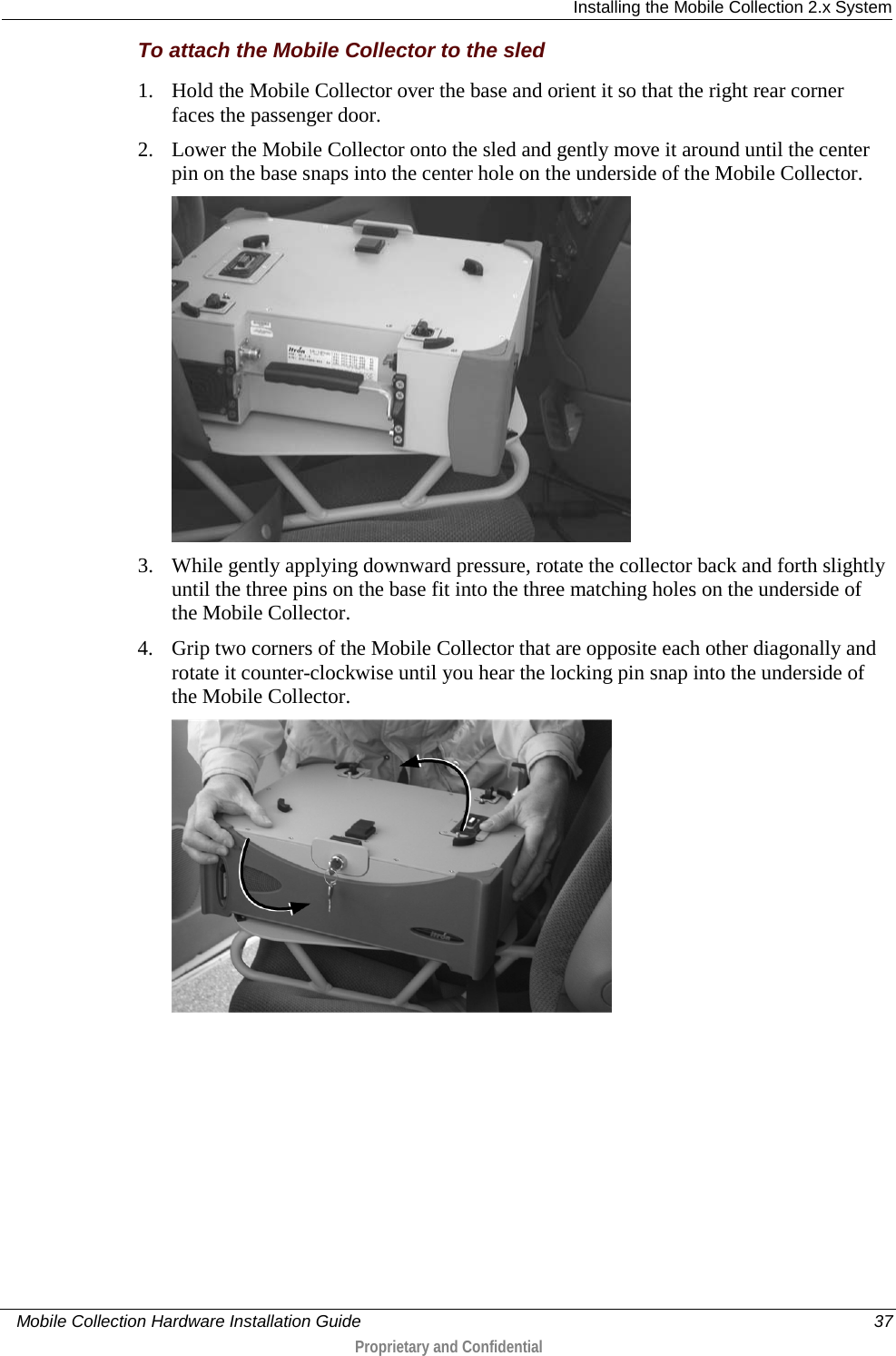  Installing the Mobile Collection 2.x System     Mobile Collection Hardware Installation Guide    37  Proprietary and Confidential  To attach the Mobile Collector to the sled 1. Hold the Mobile Collector over the base and orient it so that the right rear corner faces the passenger door. 2. Lower the Mobile Collector onto the sled and gently move it around until the center pin on the base snaps into the center hole on the underside of the Mobile Collector.  3. While gently applying downward pressure, rotate the collector back and forth slightly until the three pins on the base fit into the three matching holes on the underside of the Mobile Collector. 4. Grip two corners of the Mobile Collector that are opposite each other diagonally and rotate it counter-clockwise until you hear the locking pin snap into the underside of the Mobile Collector.  