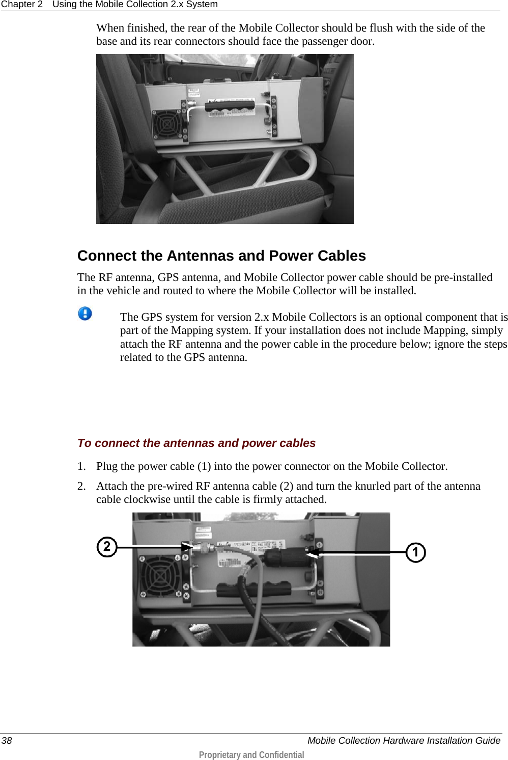 Chapter 2 Using the Mobile Collection 2.x System  38    Mobile Collection Hardware Installation Guide  Proprietary and Confidential  When finished, the rear of the Mobile Collector should be flush with the side of the base and its rear connectors should face the passenger door.    Connect the Antennas and Power Cables The RF antenna, GPS antenna, and Mobile Collector power cable should be pre-installed in the vehicle and routed to where the Mobile Collector will be installed.   The GPS system for version 2.x Mobile Collectors is an optional component that is part of the Mapping system. If your installation does not include Mapping, simply attach the RF antenna and the power cable in the procedure below; ignore the steps related to the GPS antenna.    To connect the antennas and power cables 1. Plug the power cable (1) into the power connector on the Mobile Collector. 2. Attach the pre-wired RF antenna cable (2) and turn the knurled part of the antenna cable clockwise until the cable is firmly attached.  