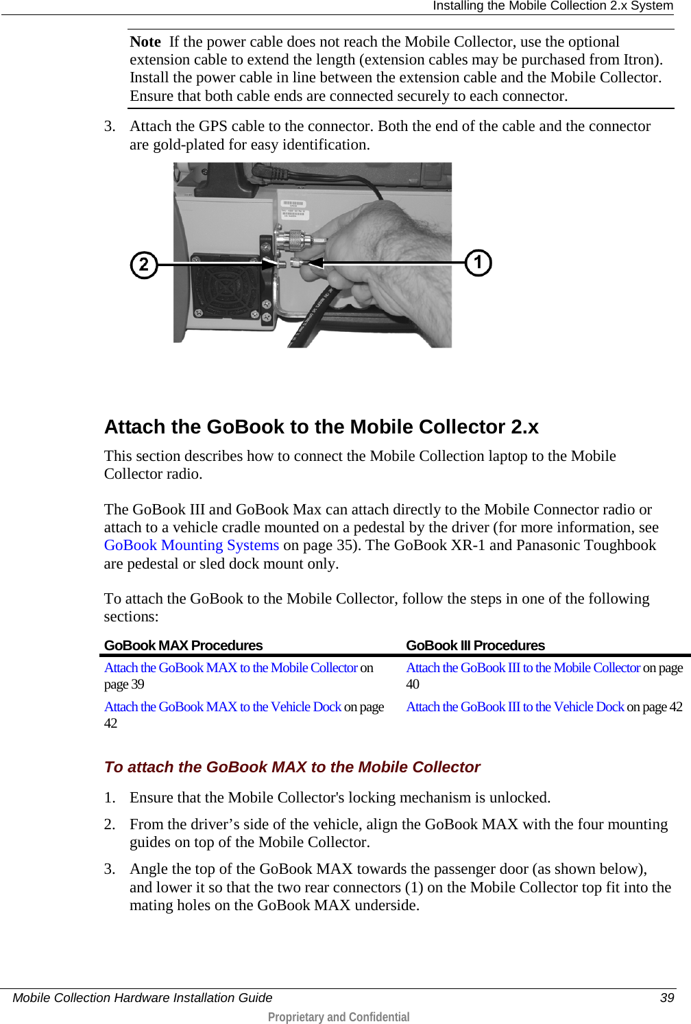  Installing the Mobile Collection 2.x System     Mobile Collection Hardware Installation Guide    39  Proprietary and Confidential  Note  If the power cable does not reach the Mobile Collector, use the optional extension cable to extend the length (extension cables may be purchased from Itron). Install the power cable in line between the extension cable and the Mobile Collector. Ensure that both cable ends are connected securely to each connector. 3. Attach the GPS cable to the connector. Both the end of the cable and the connector are gold-plated for easy identification.    Attach the GoBook to the Mobile Collector 2.x This section describes how to connect the Mobile Collection laptop to the Mobile Collector radio.  The GoBook III and GoBook Max can attach directly to the Mobile Connector radio or attach to a vehicle cradle mounted on a pedestal by the driver (for more information, see GoBook Mounting Systems on page 35). The GoBook XR-1 and Panasonic Toughbook are pedestal or sled dock mount only. To attach the GoBook to the Mobile Collector, follow the steps in one of the following sections:  GoBook MAX Procedures GoBook III Procedures Attach the GoBook MAX to the Mobile Collector on page 39 Attach the GoBook III to the Mobile Collector on page 40 Attach the GoBook MAX to the Vehicle Dock on page 42 Attach the GoBook III to the Vehicle Dock on page 42   To attach the GoBook MAX to the Mobile Collector 1. Ensure that the Mobile Collector&apos;s locking mechanism is unlocked. 2. From the driver’s side of the vehicle, align the GoBook MAX with the four mounting guides on top of the Mobile Collector.  3. Angle the top of the GoBook MAX towards the passenger door (as shown below), and lower it so that the two rear connectors (1) on the Mobile Collector top fit into the mating holes on the GoBook MAX underside. 