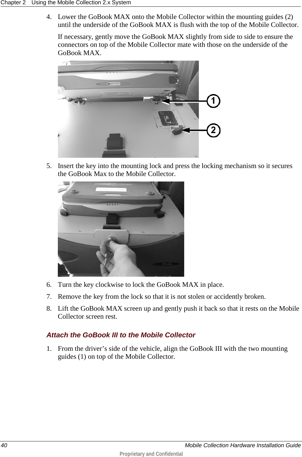 Chapter 2 Using the Mobile Collection 2.x System  40    Mobile Collection Hardware Installation Guide  Proprietary and Confidential  4. Lower the GoBook MAX onto the Mobile Collector within the mounting guides (2) until the underside of the GoBook MAX is flush with the top of the Mobile Collector.  If necessary, gently move the GoBook MAX slightly from side to side to ensure the connectors on top of the Mobile Collector mate with those on the underside of the GoBook MAX.  5. Insert the key into the mounting lock and press the locking mechanism so it secures the GoBook Max to the Mobile Collector.  6. Turn the key clockwise to lock the GoBook MAX in place. 7. Remove the key from the lock so that it is not stolen or accidently broken. 8. Lift the GoBook MAX screen up and gently push it back so that it rests on the Mobile Collector screen rest.  Attach the GoBook III to the Mobile Collector 1. From the driver’s side of the vehicle, align the GoBook III with the two mounting guides (1) on top of the Mobile Collector.  