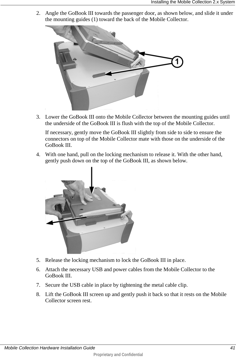  Installing the Mobile Collection 2.x System     Mobile Collection Hardware Installation Guide    41  Proprietary and Confidential  2. Angle the GoBook III towards the passenger door, as shown below, and slide it under the mounting guides (1) toward the back of the Mobile Collector.  3. Lower the GoBook III onto the Mobile Collector between the mounting guides until the underside of the GoBook III is flush with the top of the Mobile Collector.  If necessary, gently move the GoBook III slightly from side to side to ensure the connectors on top of the Mobile Collector mate with those on the underside of the GoBook III. 4. With one hand, pull on the locking mechanism to release it. With the other hand, gently push down on the top of the GoBook III, as shown below.   5. Release the locking mechanism to lock the GoBook III in place. 6. Attach the necessary USB and power cables from the Mobile Collector to the GoBook III.  7. Secure the USB cable in place by tightening the metal cable clip. 8. Lift the GoBook III screen up and gently push it back so that it rests on the Mobile Collector screen rest.  