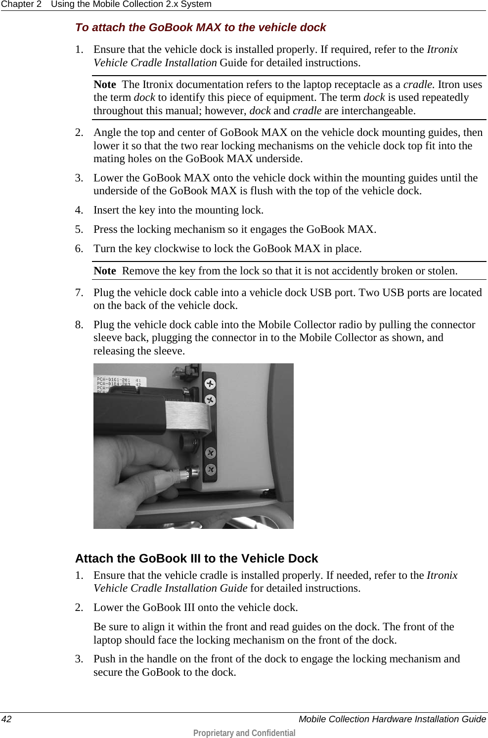 Chapter 2 Using the Mobile Collection 2.x System  42    Mobile Collection Hardware Installation Guide  Proprietary and Confidential  To attach the GoBook MAX to the vehicle dock 1. Ensure that the vehicle dock is installed properly. If required, refer to the Itronix Vehicle Cradle Installation Guide for detailed instructions. Note  The Itronix documentation refers to the laptop receptacle as a cradle. Itron uses the term dock to identify this piece of equipment. The term dock is used repeatedly throughout this manual; however, dock and cradle are interchangeable. 2. Angle the top and center of GoBook MAX on the vehicle dock mounting guides, then lower it so that the two rear locking mechanisms on the vehicle dock top fit into the mating holes on the GoBook MAX underside. 3. Lower the GoBook MAX onto the vehicle dock within the mounting guides until the underside of the GoBook MAX is flush with the top of the vehicle dock. 4. Insert the key into the mounting lock.  5. Press the locking mechanism so it engages the GoBook MAX. 6. Turn the key clockwise to lock the GoBook MAX in place. Note  Remove the key from the lock so that it is not accidently broken or stolen. 7. Plug the vehicle dock cable into a vehicle dock USB port. Two USB ports are located on the back of the vehicle dock. 8. Plug the vehicle dock cable into the Mobile Collector radio by pulling the connector sleeve back, plugging the connector in to the Mobile Collector as shown, and releasing the sleeve.   Attach the GoBook III to the Vehicle Dock 1. Ensure that the vehicle cradle is installed properly. If needed, refer to the Itronix Vehicle Cradle Installation Guide for detailed instructions. 2. Lower the GoBook III onto the vehicle dock. Be sure to align it within the front and read guides on the dock. The front of the laptop should face the locking mechanism on the front of the dock.  3. Push in the handle on the front of the dock to engage the locking mechanism and secure the GoBook to the dock.  