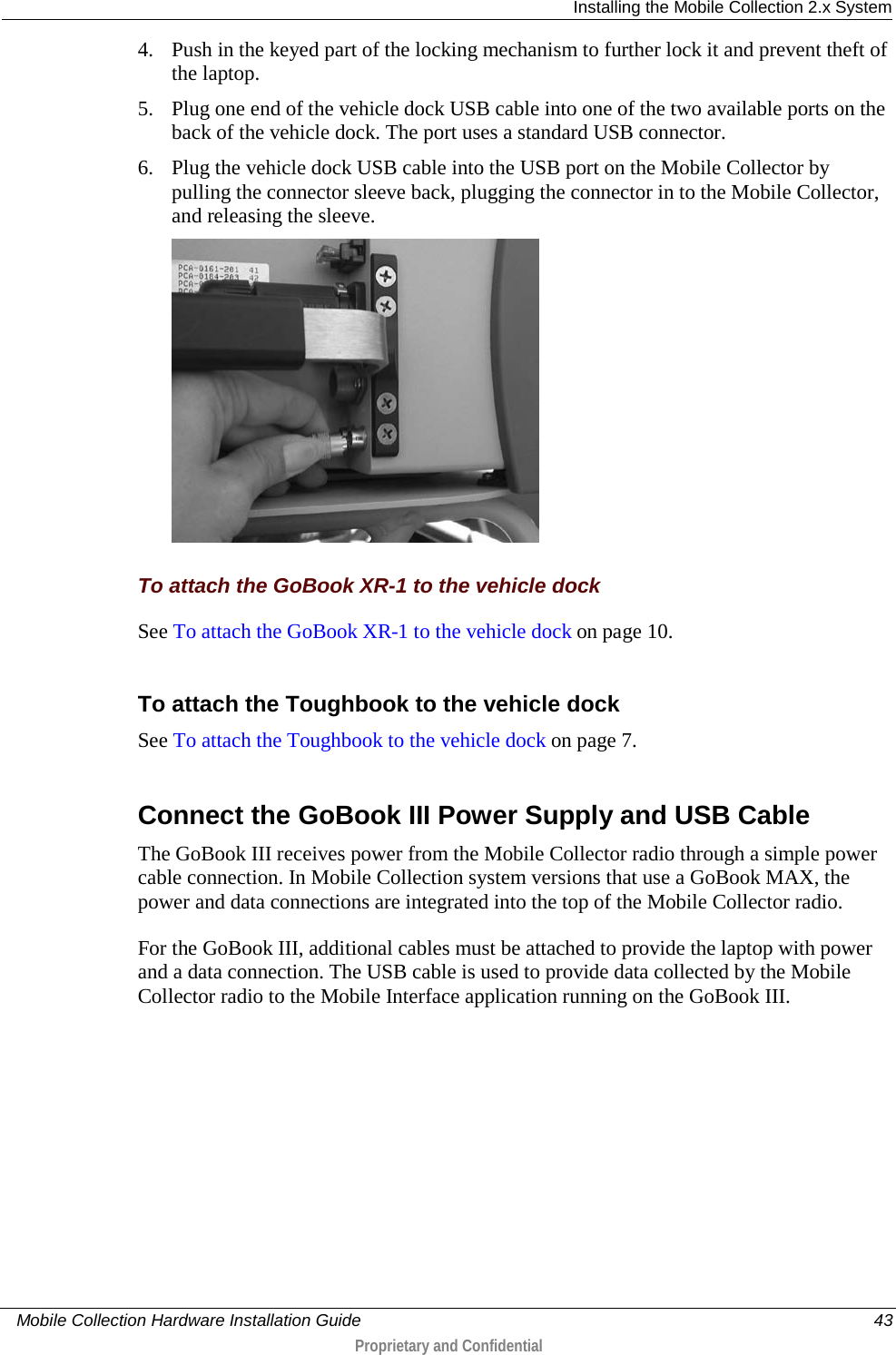  Installing the Mobile Collection 2.x System     Mobile Collection Hardware Installation Guide    43  Proprietary and Confidential  4. Push in the keyed part of the locking mechanism to further lock it and prevent theft of the laptop.  5. Plug one end of the vehicle dock USB cable into one of the two available ports on the back of the vehicle dock. The port uses a standard USB connector. 6. Plug the vehicle dock USB cable into the USB port on the Mobile Collector by pulling the connector sleeve back, plugging the connector in to the Mobile Collector, and releasing the sleeve.   To attach the GoBook XR-1 to the vehicle dock See To attach the GoBook XR-1 to the vehicle dock on page 10.  To attach the Toughbook to the vehicle dock See To attach the Toughbook to the vehicle dock on page 7.  Connect the GoBook III Power Supply and USB Cable The GoBook III receives power from the Mobile Collector radio through a simple power cable connection. In Mobile Collection system versions that use a GoBook MAX, the power and data connections are integrated into the top of the Mobile Collector radio.  For the GoBook III, additional cables must be attached to provide the laptop with power and a data connection. The USB cable is used to provide data collected by the Mobile Collector radio to the Mobile Interface application running on the GoBook III.    