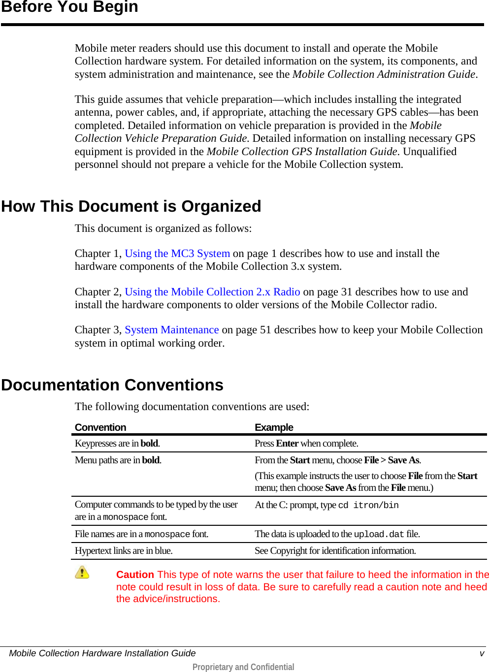     Mobile Collection Hardware Installation Guide    v  Proprietary and Confidential  Mobile meter readers should use this document to install and operate the Mobile Collection hardware system. For detailed information on the system, its components, and system administration and maintenance, see the Mobile Collection Administration Guide. This guide assumes that vehicle preparation—which includes installing the integrated antenna, power cables, and, if appropriate, attaching the necessary GPS cables—has been completed. Detailed information on vehicle preparation is provided in the Mobile Collection Vehicle Preparation Guide. Detailed information on installing necessary GPS equipment is provided in the Mobile Collection GPS Installation Guide. Unqualified personnel should not prepare a vehicle for the Mobile Collection system.  How This Document is Organized This document is organized as follows: Chapter 1, Using the MC3 System on page 1 describes how to use and install the hardware components of the Mobile Collection 3.x system. Chapter 2, Using the Mobile Collection 2.x Radio on page 31 describes how to use and install the hardware components to older versions of the Mobile Collector radio. Chapter 3, System Maintenance on page 51 describes how to keep your Mobile Collection system in optimal working order.  Documentation Conventions The following documentation conventions are used: Convention Example Keypresses are in bold.  Press Enter when complete. Menu paths are in bold.  From the Start menu, choose File &gt; Save As. (This example instructs the user to choose File from the Start menu; then choose Save As from the File menu.) Computer commands to be typed by the user are in a monospace font. At the C: prompt, type cd itron/bin File names are in a monospace font. The data is uploaded to the upload.dat file. Hypertext links are in blue. See Copyright for identification information.   Caution This type of note warns the user that failure to heed the information in the note could result in loss of data. Be sure to carefully read a caution note and heed the advice/instructions.  Before You Begin 