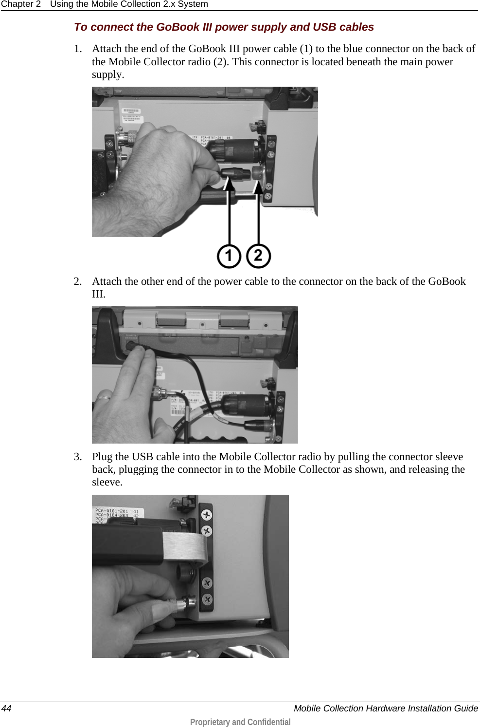 Chapter 2 Using the Mobile Collection 2.x System  44    Mobile Collection Hardware Installation Guide  Proprietary and Confidential  To connect the GoBook III power supply and USB cables 1. Attach the end of the GoBook III power cable (1) to the blue connector on the back of the Mobile Collector radio (2). This connector is located beneath the main power supply.   2. Attach the other end of the power cable to the connector on the back of the GoBook III.   3. Plug the USB cable into the Mobile Collector radio by pulling the connector sleeve back, plugging the connector in to the Mobile Collector as shown, and releasing the sleeve.  