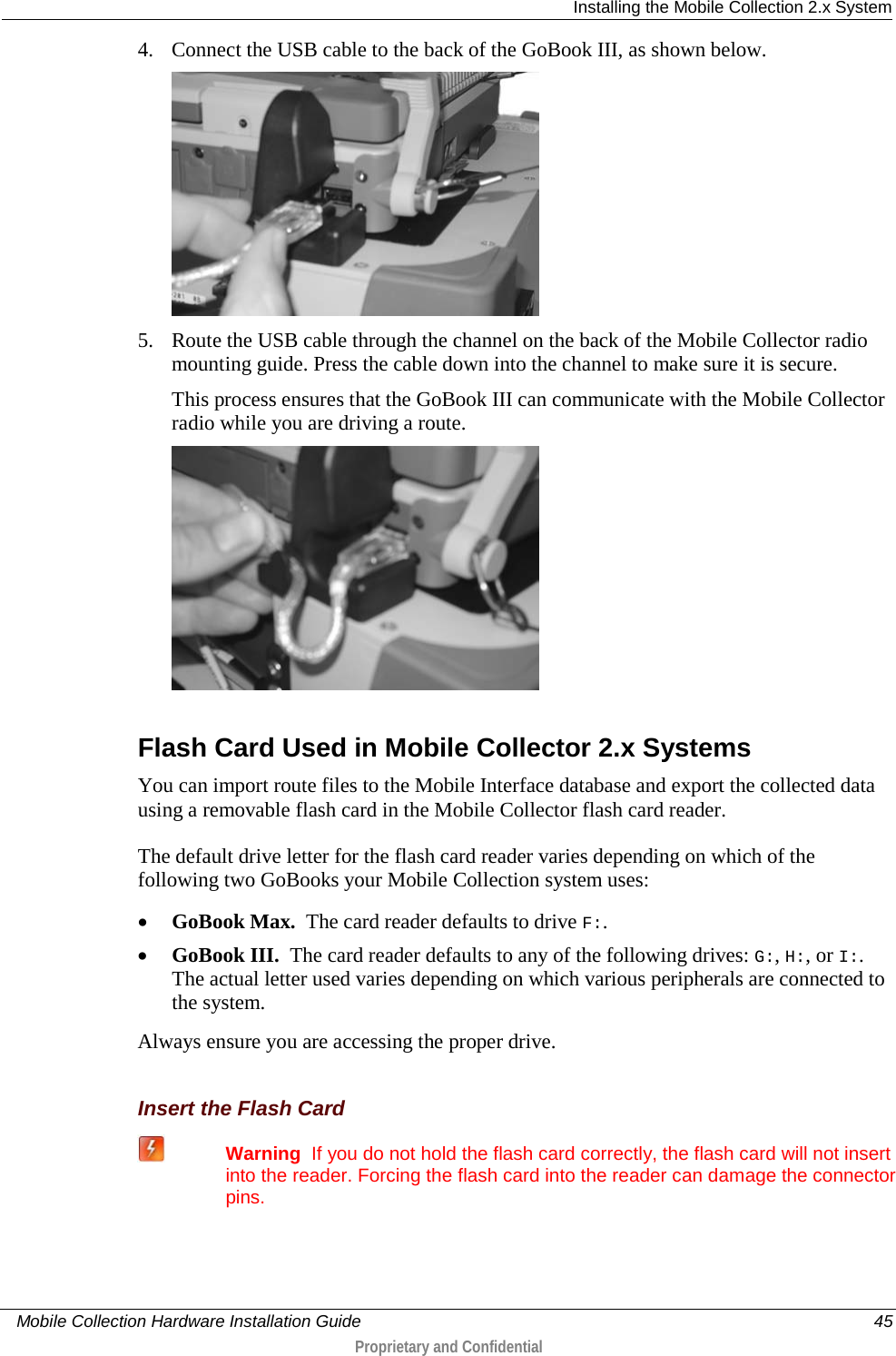  Installing the Mobile Collection 2.x System     Mobile Collection Hardware Installation Guide    45  Proprietary and Confidential  4. Connect the USB cable to the back of the GoBook III, as shown below.  5. Route the USB cable through the channel on the back of the Mobile Collector radio mounting guide. Press the cable down into the channel to make sure it is secure. This process ensures that the GoBook III can communicate with the Mobile Collector radio while you are driving a route.   Flash Card Used in Mobile Collector 2.x Systems You can import route files to the Mobile Interface database and export the collected data using a removable flash card in the Mobile Collector flash card reader. The default drive letter for the flash card reader varies depending on which of the following two GoBooks your Mobile Collection system uses: • GoBook Max.  The card reader defaults to drive F:. • GoBook III.  The card reader defaults to any of the following drives: G:, H:, or I:. The actual letter used varies depending on which various peripherals are connected to the system.  Always ensure you are accessing the proper drive.   Insert the Flash Card  Warning  If you do not hold the flash card correctly, the flash card will not insert into the reader. Forcing the flash card into the reader can damage the connector pins. 