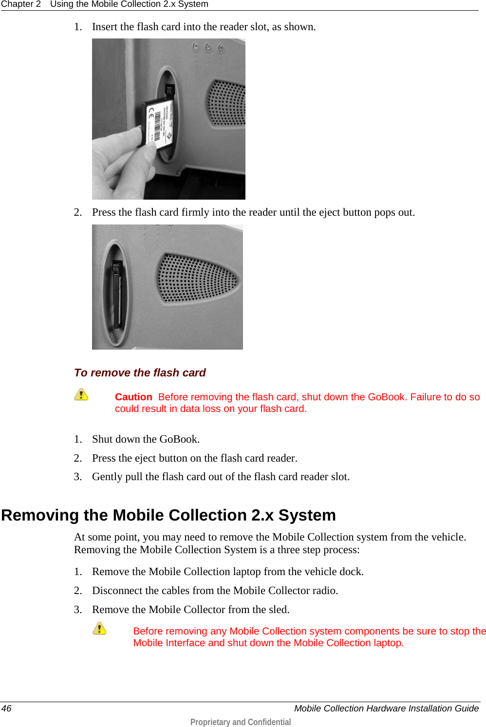 Chapter 2 Using the Mobile Collection 2.x System  46    Mobile Collection Hardware Installation Guide  Proprietary and Confidential  1. Insert the flash card into the reader slot, as shown.   2. Press the flash card firmly into the reader until the eject button pops out.   To remove the flash card  Caution  Before removing the flash card, shut down the GoBook. Failure to do so could result in data loss on your flash card.  1. Shut down the GoBook. 2. Press the eject button on the flash card reader. 3. Gently pull the flash card out of the flash card reader slot.  Removing the Mobile Collection 2.x System At some point, you may need to remove the Mobile Collection system from the vehicle. Removing the Mobile Collection System is a three step process: 1. Remove the Mobile Collection laptop from the vehicle dock. 2. Disconnect the cables from the Mobile Collector radio. 3. Remove the Mobile Collector from the sled.  Before removing any Mobile Collection system components be sure to stop the Mobile Interface and shut down the Mobile Collection laptop.   