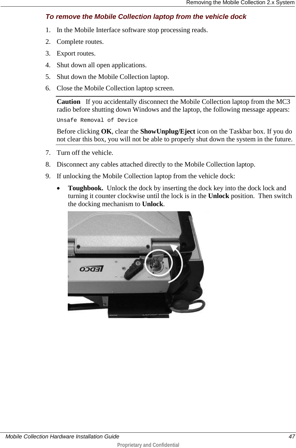  Removing the Mobile Collection 2.x System     Mobile Collection Hardware Installation Guide    47  Proprietary and Confidential  To remove the Mobile Collection laptop from the vehicle dock 1. In the Mobile Interface software stop processing reads. 2. Complete routes. 3. Export routes. 4. Shut down all open applications.  5. Shut down the Mobile Collection laptop. 6. Close the Mobile Collection laptop screen. Caution   If you accidentally disconnect the Mobile Collection laptop from the MC3 radio before shutting down Windows and the laptop, the following message appears: Unsafe Removal of Device Before clicking OK, clear the ShowUnplug/Eject icon on the Taskbar box. If you do not clear this box, you will not be able to properly shut down the system in the future. 7. Turn off the vehicle. 8. Disconnect any cables attached directly to the Mobile Collection laptop. 9. If unlocking the Mobile Collection laptop from the vehicle dock: • Toughbook.  Unlock the dock by inserting the dock key into the dock lock and turning it counter clockwise until the lock is in the Unlock position.  Then switch the docking mechanism to Unlock.  