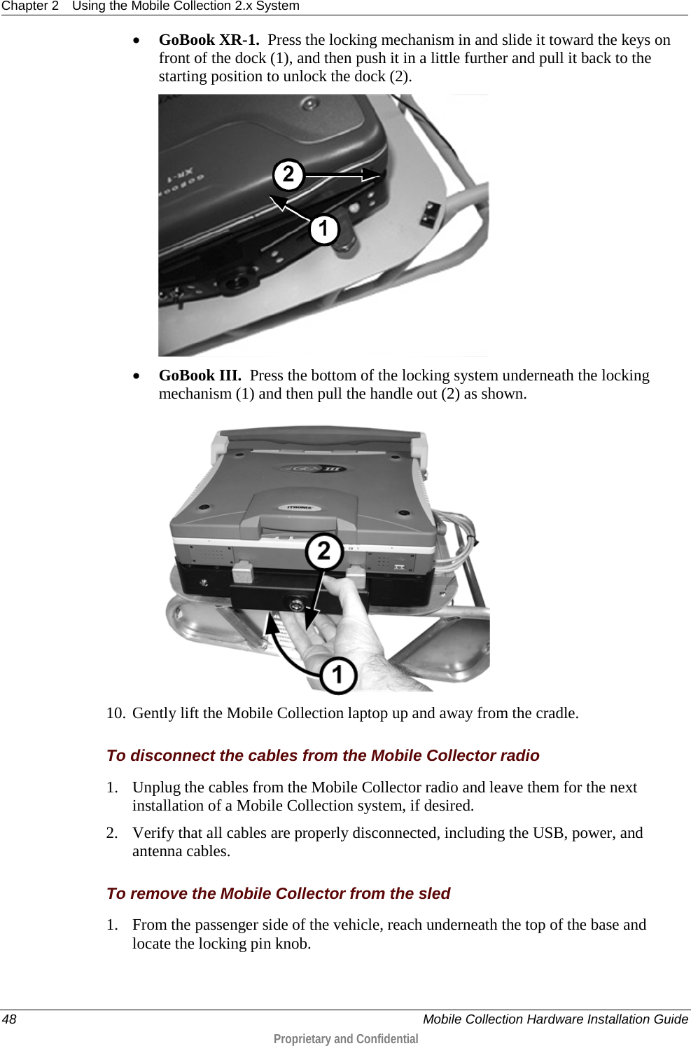 Chapter 2 Using the Mobile Collection 2.x System  48    Mobile Collection Hardware Installation Guide  Proprietary and Confidential  • GoBook XR-1.  Press the locking mechanism in and slide it toward the keys on front of the dock (1), and then push it in a little further and pull it back to the starting position to unlock the dock (2).   • GoBook III.  Press the bottom of the locking system underneath the locking mechanism (1) and then pull the handle out (2) as shown.  10. Gently lift the Mobile Collection laptop up and away from the cradle.  To disconnect the cables from the Mobile Collector radio 1. Unplug the cables from the Mobile Collector radio and leave them for the next installation of a Mobile Collection system, if desired. 2. Verify that all cables are properly disconnected, including the USB, power, and antenna cables.  To remove the Mobile Collector from the sled 1. From the passenger side of the vehicle, reach underneath the top of the base and locate the locking pin knob. 