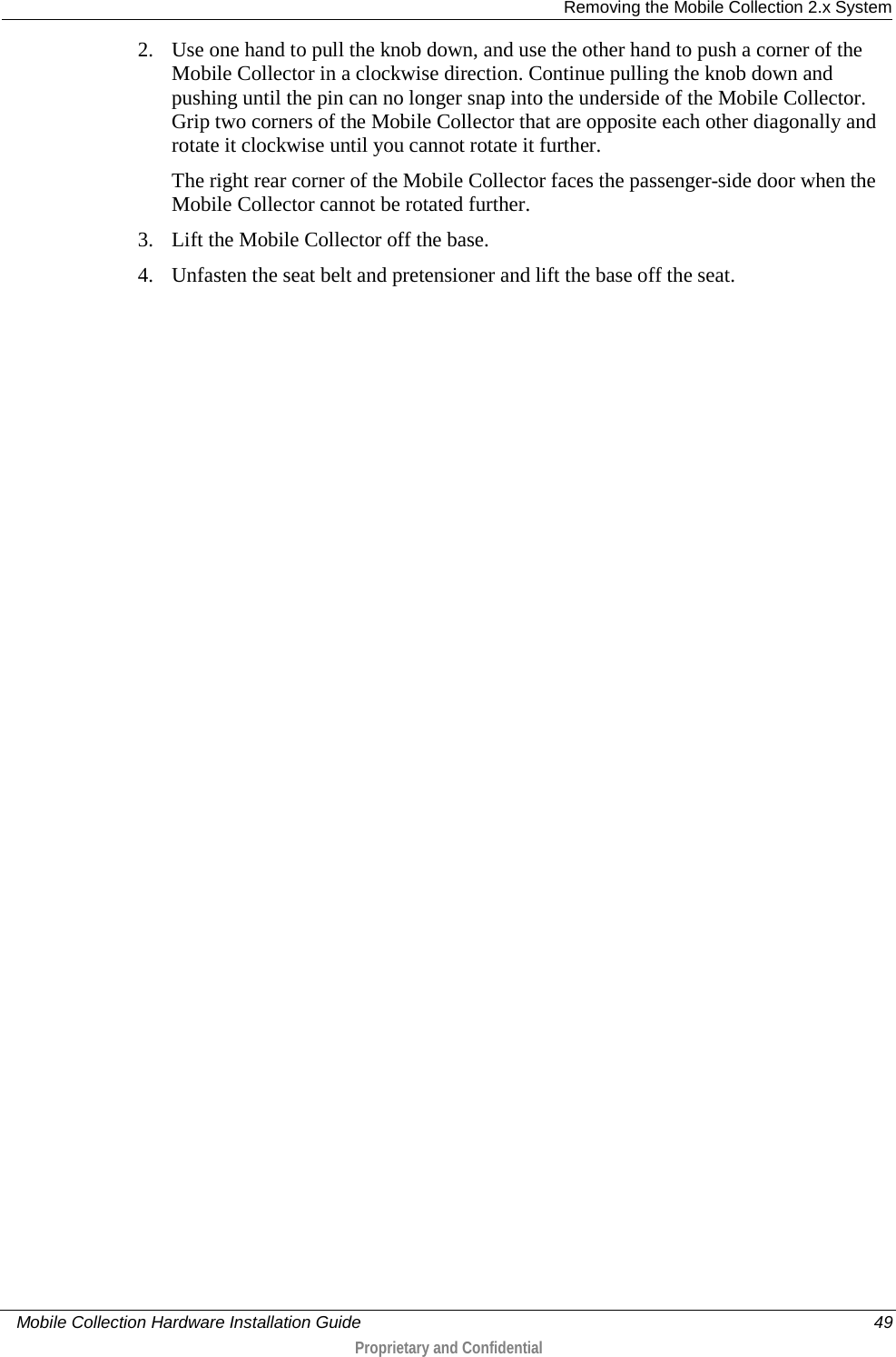  Removing the Mobile Collection 2.x System     Mobile Collection Hardware Installation Guide    49  Proprietary and Confidential  2. Use one hand to pull the knob down, and use the other hand to push a corner of the Mobile Collector in a clockwise direction. Continue pulling the knob down and pushing until the pin can no longer snap into the underside of the Mobile Collector. Grip two corners of the Mobile Collector that are opposite each other diagonally and rotate it clockwise until you cannot rotate it further. The right rear corner of the Mobile Collector faces the passenger-side door when the Mobile Collector cannot be rotated further. 3. Lift the Mobile Collector off the base. 4. Unfasten the seat belt and pretensioner and lift the base off the seat. 