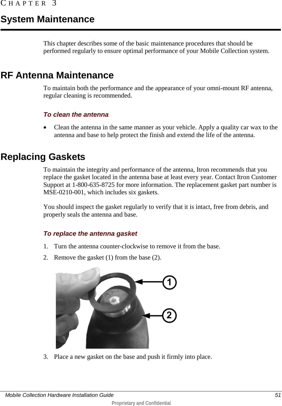     Mobile Collection Hardware Installation Guide    51  Proprietary and Confidential  This chapter describes some of the basic maintenance procedures that should be performed regularly to ensure optimal performance of your Mobile Collection system.   RF Antenna Maintenance To maintain both the performance and the appearance of your omni-mount RF antenna, regular cleaning is recommended.   To clean the antenna • Clean the antenna in the same manner as your vehicle. Apply a quality car wax to the antenna and base to help protect the finish and extend the life of the antenna.   Replacing Gaskets To maintain the integrity and performance of the antenna, Itron recommends that you replace the gasket located in the antenna base at least every year. Contact Itron Customer Support at 1-800-635-8725 for more information. The replacement gasket part number is MSE-0210-001, which includes six gaskets.  You should inspect the gasket regularly to verify that it is intact, free from debris, and properly seals the antenna and base.   To replace the antenna gasket 1. Turn the antenna counter-clockwise to remove it from the base.  2. Remove the gasket (1) from the base (2).   3. Place a new gasket on the base and push it firmly into place. CHAPTER  3  System Maintenance 