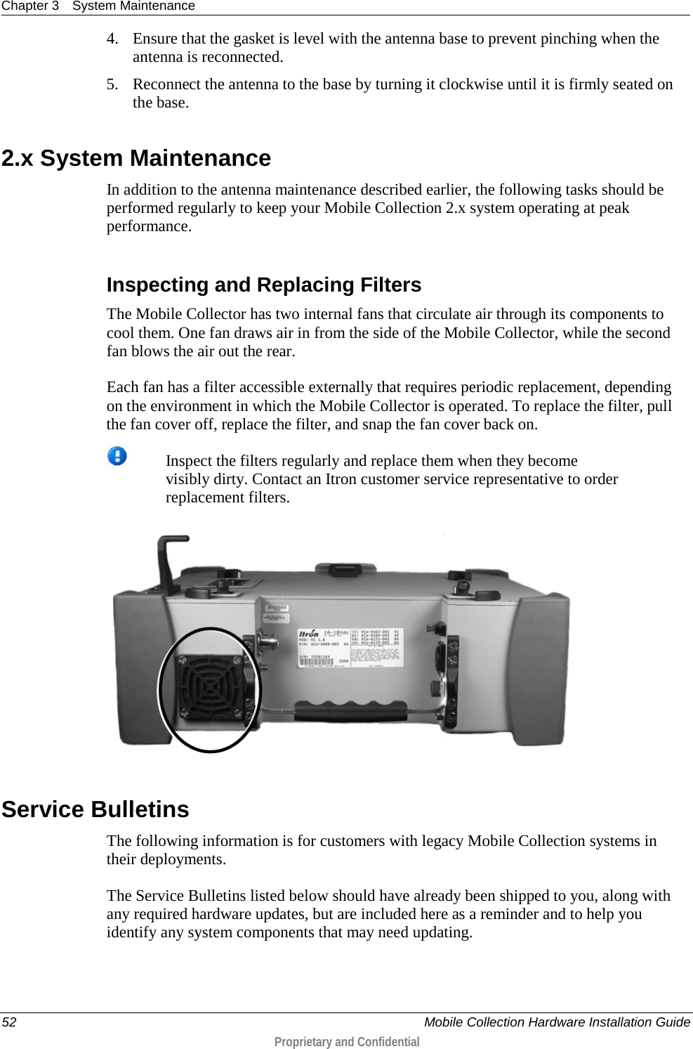 Chapter 3 System Maintenance  52    Mobile Collection Hardware Installation Guide  Proprietary and Confidential  4. Ensure that the gasket is level with the antenna base to prevent pinching when the antenna is reconnected. 5. Reconnect the antenna to the base by turning it clockwise until it is firmly seated on the base.   2.x System Maintenance In addition to the antenna maintenance described earlier, the following tasks should be performed regularly to keep your Mobile Collection 2.x system operating at peak performance.   Inspecting and Replacing Filters The Mobile Collector has two internal fans that circulate air through its components to cool them. One fan draws air in from the side of the Mobile Collector, while the second fan blows the air out the rear.  Each fan has a filter accessible externally that requires periodic replacement, depending on the environment in which the Mobile Collector is operated. To replace the filter, pull the fan cover off, replace the filter, and snap the fan cover back on.  Inspect the filters regularly and replace them when they become visibly dirty. Contact an Itron customer service representative to order replacement filters.   Service Bulletins The following information is for customers with legacy Mobile Collection systems in their deployments.  The Service Bulletins listed below should have already been shipped to you, along with any required hardware updates, but are included here as a reminder and to help you identify any system components that may need updating.   