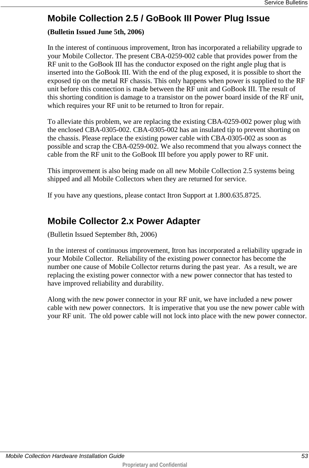  Service Bulletins     Mobile Collection Hardware Installation Guide    53  Proprietary and Confidential  Mobile Collection 2.5 / GoBook III Power Plug Issue (Bulletin Issued June 5th, 2006) In the interest of continuous improvement, Itron has incorporated a reliability upgrade to your Mobile Collector. The present CBA-0259-002 cable that provides power from the RF unit to the GoBook III has the conductor exposed on the right angle plug that is inserted into the GoBook III. With the end of the plug exposed, it is possible to short the exposed tip on the metal RF chassis. This only happens when power is supplied to the RF unit before this connection is made between the RF unit and GoBook III. The result of this shorting condition is damage to a transistor on the power board inside of the RF unit, which requires your RF unit to be returned to Itron for repair.  To alleviate this problem, we are replacing the existing CBA-0259-002 power plug with the enclosed CBA-0305-002. CBA-0305-002 has an insulated tip to prevent shorting on the chassis. Please replace the existing power cable with CBA-0305-002 as soon as possible and scrap the CBA-0259-002. We also recommend that you always connect the cable from the RF unit to the GoBook III before you apply power to RF unit. This improvement is also being made on all new Mobile Collection 2.5 systems being shipped and all Mobile Collectors when they are returned for service. If you have any questions, please contact Itron Support at 1.800.635.8725.  Mobile Collector 2.x Power Adapter (Bulletin Issued September 8th, 2006) In the interest of continuous improvement, Itron has incorporated a reliability upgrade in your Mobile Collector.  Reliability of the existing power connector has become the number one cause of Mobile Collector returns during the past year.  As a result, we are replacing the existing power connector with a new power connector that has tested to have improved reliability and durability. Along with the new power connector in your RF unit, we have included a new power cable with new power connectors.  It is imperative that you use the new power cable with your RF unit.  The old power cable will not lock into place with the new power connector.   