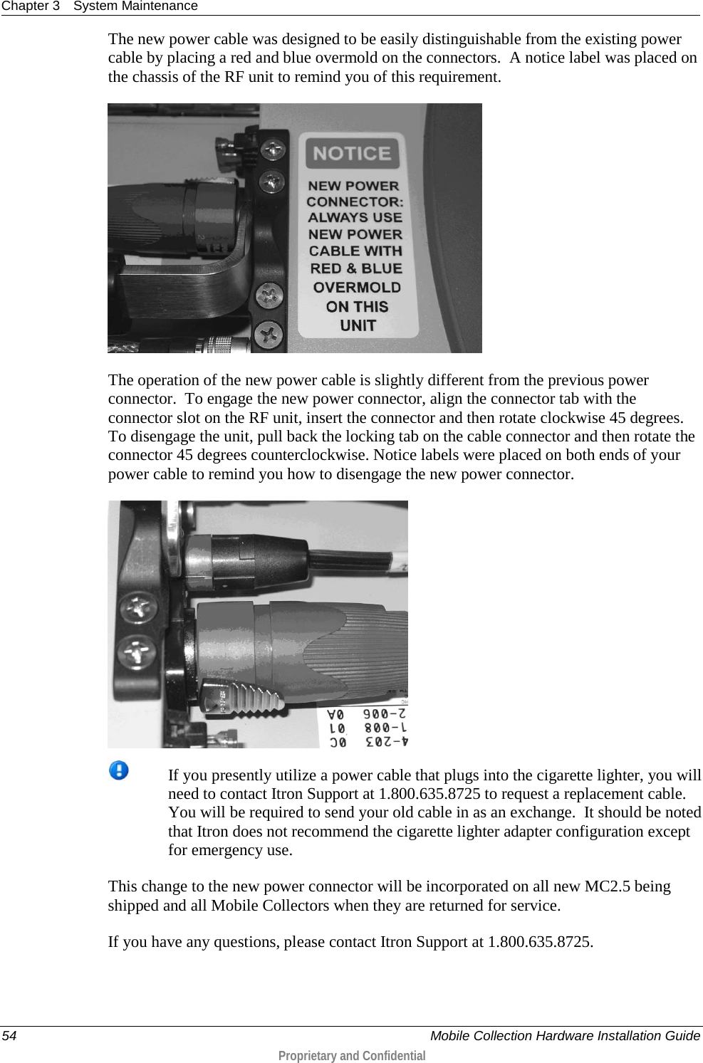 Chapter 3 System Maintenance  54    Mobile Collection Hardware Installation Guide  Proprietary and Confidential  The new power cable was designed to be easily distinguishable from the existing power cable by placing a red and blue overmold on the connectors.  A notice label was placed on the chassis of the RF unit to remind you of this requirement.     The operation of the new power cable is slightly different from the previous power connector.  To engage the new power connector, align the connector tab with the connector slot on the RF unit, insert the connector and then rotate clockwise 45 degrees. To disengage the unit, pull back the locking tab on the cable connector and then rotate the connector 45 degrees counterclockwise. Notice labels were placed on both ends of your power cable to remind you how to disengage the new power connector.   If you presently utilize a power cable that plugs into the cigarette lighter, you will need to contact Itron Support at 1.800.635.8725 to request a replacement cable.  You will be required to send your old cable in as an exchange.  It should be noted that Itron does not recommend the cigarette lighter adapter configuration except for emergency use. This change to the new power connector will be incorporated on all new MC2.5 being shipped and all Mobile Collectors when they are returned for service. If you have any questions, please contact Itron Support at 1.800.635.8725.  