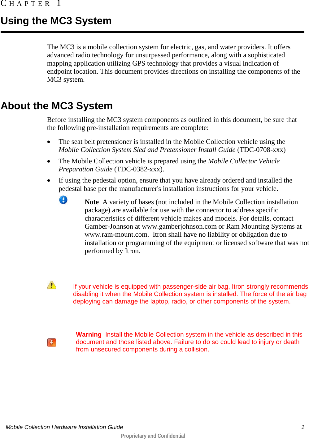     Mobile Collection Hardware Installation Guide    1  Proprietary and Confidential  The MC3 is a mobile collection system for electric, gas, and water providers. It offers advanced radio technology for unsurpassed performance, along with a sophisticated mapping application utilizing GPS technology that provides a visual indication of endpoint location. This document provides directions on installing the components of the MC3 system.  About the MC3 System Before installing the MC3 system components as outlined in this document, be sure that the following pre-installation requirements are complete: • The seat belt pretensioner is installed in the Mobile Collection vehicle using the Mobile Collection System Sled and Pretensioner Install Guide (TDC-0708-xxx) • The Mobile Collection vehicle is prepared using the Mobile Collector Vehicle Preparation Guide (TDC-0382-xxx). • If using the pedestal option, ensure that you have already ordered and installed the pedestal base per the manufacturer&apos;s installation instructions for your vehicle.  Note  A variety of bases (not included in the Mobile Collection installation package) are available for use with the connector to address specific characteristics of different vehicle makes and models. For details, contact Gamber-Johnson at www.gamberjohnson.com or Ram Mounting Systems at www.ram-mount.com.  Itron shall have no liability or obligation due to installation or programming of the equipment or licensed software that was not performed by Itron.       If your vehicle is equipped with passenger-side air bag, Itron strongly recommends disabling it when the Mobile Collection system is installed. The force of the air bag deploying can damage the laptop, radio, or other components of the system.      Warning  Install the Mobile Collection system in the vehicle as described in this document and those listed above. Failure to do so could lead to injury or death from unsecured components during a collision.   CHAPTER  1  Using the MC3 System 