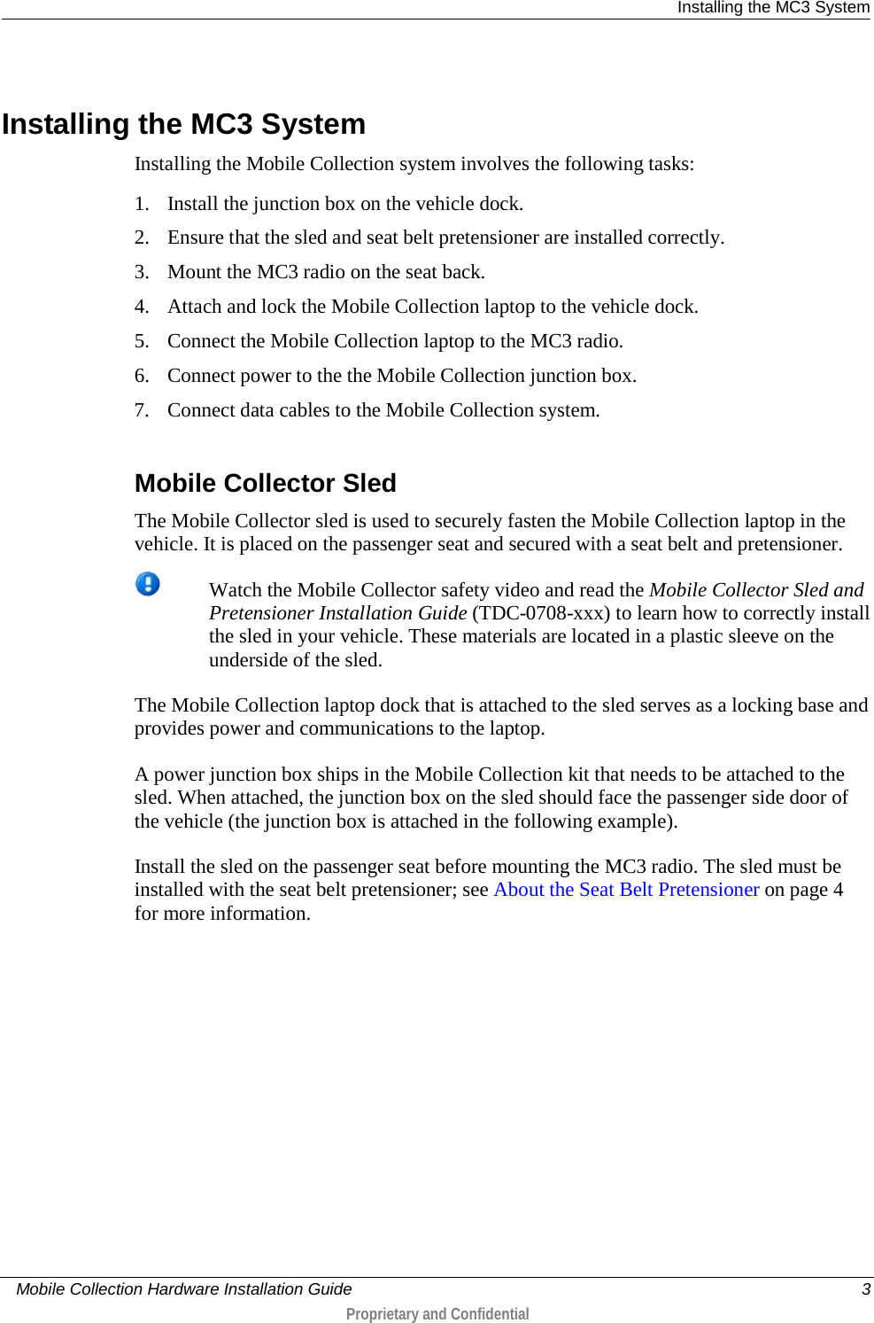  Installing the MC3 System     Mobile Collection Hardware Installation Guide    3  Proprietary and Confidential    Installing the MC3 System Installing the Mobile Collection system involves the following tasks: 1. Install the junction box on the vehicle dock. 2. Ensure that the sled and seat belt pretensioner are installed correctly. 3. Mount the MC3 radio on the seat back. 4. Attach and lock the Mobile Collection laptop to the vehicle dock. 5. Connect the Mobile Collection laptop to the MC3 radio. 6. Connect power to the the Mobile Collection junction box. 7. Connect data cables to the Mobile Collection system.   Mobile Collector Sled The Mobile Collector sled is used to securely fasten the Mobile Collection laptop in the vehicle. It is placed on the passenger seat and secured with a seat belt and pretensioner.   Watch the Mobile Collector safety video and read the Mobile Collector Sled and Pretensioner Installation Guide (TDC-0708-xxx) to learn how to correctly install the sled in your vehicle. These materials are located in a plastic sleeve on the underside of the sled.   The Mobile Collection laptop dock that is attached to the sled serves as a locking base and provides power and communications to the laptop.  A power junction box ships in the Mobile Collection kit that needs to be attached to the sled. When attached, the junction box on the sled should face the passenger side door of the vehicle (the junction box is attached in the following example). Install the sled on the passenger seat before mounting the MC3 radio. The sled must be installed with the seat belt pretensioner; see About the Seat Belt Pretensioner on page 4 for more information.  