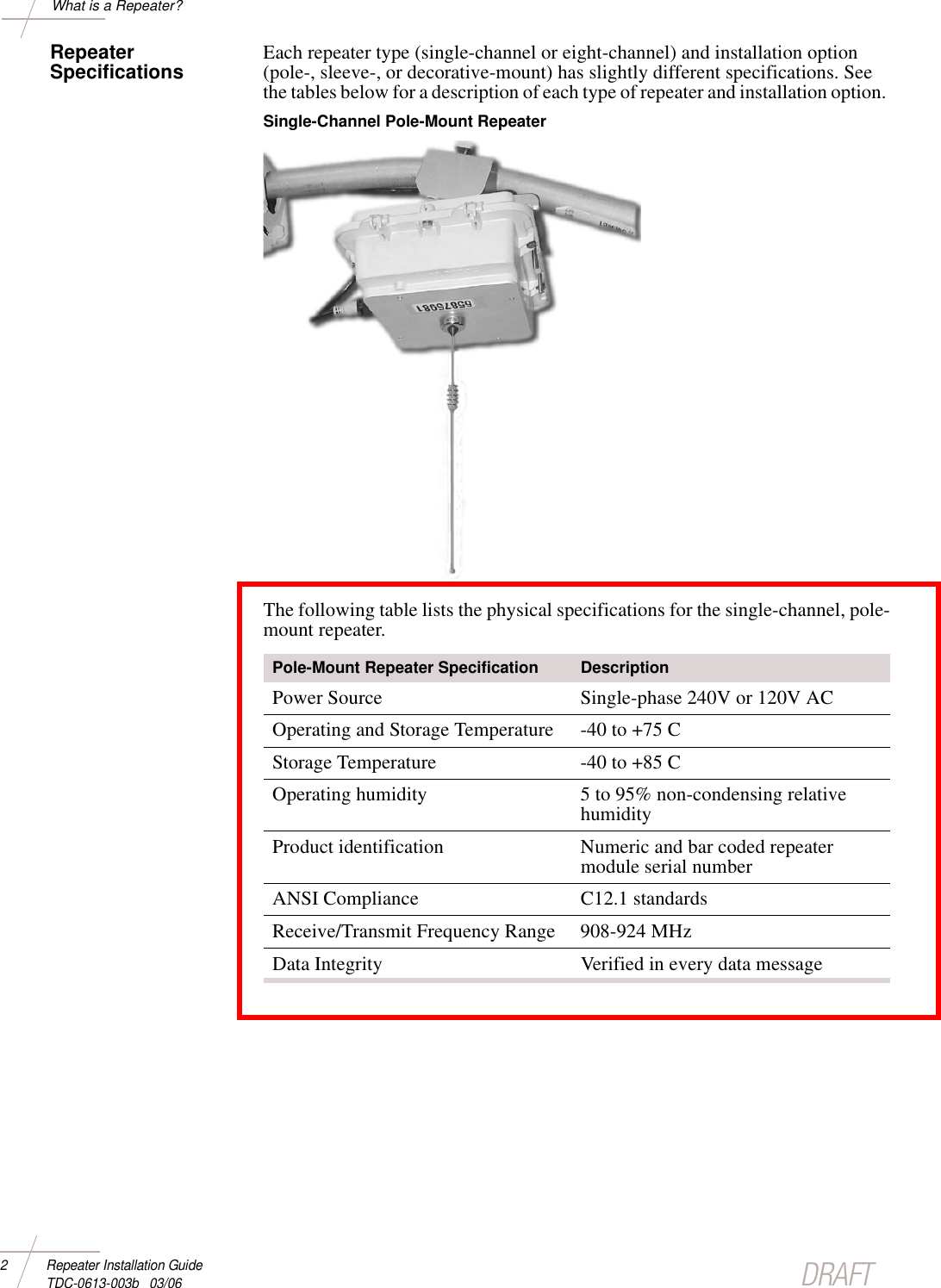 DRAFT2 Repeater Installation Guide TDC-0613-003b   03/06What is a Repeater?Repeater Specifications Each repeater type (single-channel or eight-channel) and installation option (pole-, sleeve-, or decorative-mount) has slightly different specifications. See the tables below for a description of each type of repeater and installation option. Single-Channel Pole-Mount Repeater The following table lists the physical specifications for the single-channel, pole-mount repeater. Pole-Mount Repeater Specification DescriptionPower Source Single-phase 240V or 120V ACOperating and Storage Temperature -40 to +75 C Storage Temperature -40 to +85 C Operating humidity 5 to 95% non-condensing relative humidityProduct identification Numeric and bar coded repeater module serial numberANSI Compliance C12.1 standardsReceive/Transmit Frequency Range 908-924 MHzData Integrity Verified in every data message